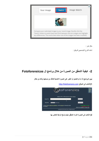 ‫مثال اخر :‬
‫شاهد الشرح التوضيحي المرفق :‬

‫0- كيفية التحقُق من الصورة من خالل برنامج ال ‪Fotoforensicas‬‬
‫ُ‬
‫يُبين البرنامج إذا ما تم التعديل أو التغير على الصورة األصلية للتأكد من صحتها وذلك من خالل‬
‫5)الذهاب إلى الموقع ‪http://fotoforensics.com‬‬

‫0) الذهاب إلى الصورة المراد التحقٌق منها ونسخ الرابط الخاص بها‬
‫ُ‬

‫191 ‪| P a g e‬‬

 
