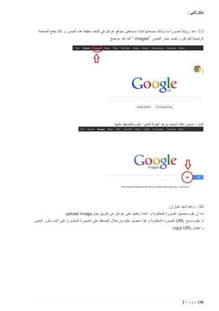 ‫مثال ثاني :‬

‫أوال - عند رؤيتنا لصورة ما ونشك بصح تها فإننا سنستعين بموقع غوغل في كشف حقيقة هذه الصور و ذلك بفتح الصفحة‬
‫الرئيسية لغوغل و تحديد خيار الصور ”‪ ” images‬كما هو موضح‬

‫ثانيا – ضمن نافذة البحث يوجد أيقونة كاميرا نقوم بالضغط عليها‬

‫ثالثا – وهنا لدينا خياران:‬
‫اما أن نقوم بتحميل الصورة المطلوبة و اعادة رفعها على غوغل عن طريق خيار‪upload image‬‬
‫أو نقوم بنسخ ‪ URL‬للصورة المطلوبة و هذا نحصل عليه من خالل الضغط على الصورة المنشورة على النت بالزر اليمين‬
‫و اختيار‪copy URL‬‬

‫691 ‪| P a g e‬‬

 