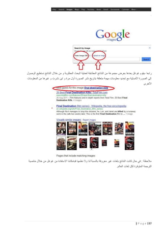 ‫رابعا -يقوم غوغل بعدها بعرض مجموعة من النتائج المطابقة لعملية البحث المطلوبة و من خالل النتائج نستطيع الوصول‬
‫إلى الصورة األصلية مع تحديد معلومات مهمة متعلقة بتاريخ نشر الصورة أول مرة و اين نشرت و غيرها من المعلومات‬
‫األخرى‬

‫مالحظة : في حال كانت النتائج بلغات غير معروفة بالنسبة لنا وال نعلمها فبامكاننا االستفادة من غوغل من خالل خاصية‬
‫الترجمة المتوفرة لكل لغات العالم.‬

‫791 ‪| P a g e‬‬

 