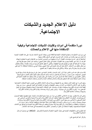 ‫دليل االعالم الجديد والشبكات‬
‫االجتماعية.‬
‫دورة متقدمة في ادوات وتقنيات الشبكات االجتماعية وكيفية‬
‫االستفادة منها في االعالم والحمالت‬
‫في زمن ثورة المعلومات واجتياح الشبكات االجتماعية لكافة شؤون حياتنا، أصبح االعتماد متزايدا على هذه التقنيات الجديدة‬
‫لما توفره من جهد وتقدمه من خدمات، كان الوصول إليها في السابق مكلفا ومجهدا.‬
‫المالحظ أنه بقدر اتساع استخدامات التقنية، ال يزال توظيفها دون المستوى المأمول من الفاعلية والجودة المطلوبة، فهناك‬
‫أطراف ال زالت غير مقتنعة بجدوى هذه التقنيات، خاصة في مجال العمل المهني، وصنف آخر تعامل معها بطريقة غير‬
‫مهنية وال احترافية أفرغتها من قيمتها وقدرتها الحقيقية، وبالتالي ال تحقق النتائج المرجوة بدرجات متقدمة، وهناك بالمقابل‬
‫من تمكن بالفعل من االستثمار األمثل لهذه الوسائل الجديدة في عمله المهني وحياته اليومي ونشاطاته المختلفة، إال أنها تبقى‬
‫تجارب فردية ومعزولة وغير موثقة، وبالتالي فإن صداها ونفعها ال يعم الجميع.‬
‫لذلك جاءت فكرة هذه الدورة لتكون دليال ألبرز آليات التواصل والتفاعل االجتماعي، نعمل على شرحها بطريقة سلسلة وسهلة تقربها‬
‫للجمهور المستهدف، معززة بصور إرشادية وأشرطة فيديو مساعدة، تواكب المستخدم خطوة خطوة إلتقان التعامل ما تتيح الرقمية‬
‫والتطور التكنولوجي من إمكانات هائلة، كما تتوخى الدورة شرح الفوائد التي يمكن جنيها من خالل توظيف هذه التقنيات الحديثة في‬
‫مجاالت العمل المختلفة خاصة تلك المتعلق بالصحافة واإلعالم والعالقات العامة واالتصال ونشاطات المنظمات المختلفة.‬

‫وتهتم الدورة في المقام األول بإعطاء جرعة تطبيقية موسعة لوسائل اإلعالم اإللكتروني الجديد واهمية الشبكات االجتماعية‬
‫وتأثيرها على االعالم واالستفادة من االدوات وبعض التطبيقات والمهارات المتقدمة في العمل الصحفي ، سواء من حيث‬
‫كيفية إنشاء مدونات إلكترونية وصفحات وقنوات وحسابات على الشبكات االجتماعية واستخدام تطبيقات جوجل في العمل‬
‫الصحفي بدءا بالبريد االلكتروني الى جوجل+ وتوتير وفيس بووك وجماعات وقوائم الكترونية وإعالنات الكترونية‬
‫وتنويهات وحمالت إعالمية إلكترونية.‬
‫وتعني الو رشة بتطوير مهارات اإلعالمي اإللكتروني سواء من حيث جمع المعلومات والبحث عنها وتقييمها وكيفية الوصول‬
‫السريع لمصادر المعلومات االليكترونية وكيفية توظيف الوسائل االلكترونية والحوسبة السحبية والتخزين السحابي في‬
‫العمل الصحفي واإلعالمي ومن بينها البريد االلكتروني والجماعات االلكترونية والقوائم البريدية االلكترونية ومستندات‬
‫جوجل وجوجل درايف و دروب بوكس والمدونات وكيفية إنشاء شبكة اجتماعية وتوظيفها إعالميًا، وإجراء حوارات‬
‫واستبيانات وتحقيقات واستطالعات رأي الكترونية وكذا محاولة توظيف الوسائط االلكترونية الجديدة بما يتوافق مع األهداف‬
‫المتباينة لمستخدميها، وكيفية االستفادة من الخبراء والمصادر االلكترونية والمتخصصة في خدمة هذه األهداف.‬
‫كما تتطرق الدورة للتطبيقات الجديدة في مجال األجهزة المنقولة والمحمولة (الموبايل ‪ )MOJO‬في توصيل الرسائل‬
‫اإلعالمية اإللكترونية.‬
‫وتتركز اهم المواضيع على :‬

‫1‪|Page‬‬

 