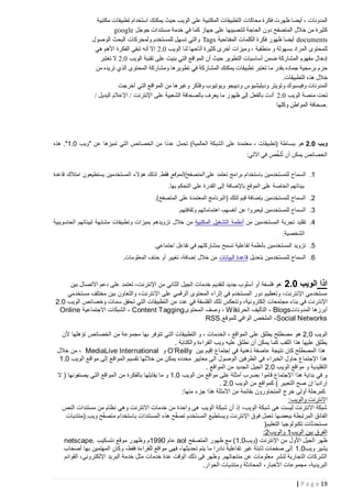 ‫‪ČăąĈěď ^ĚğăąJ= ŎċĐŏĈĩċ *Ğě$č £ăĎ ōčĢĊċ ŜĤĥ ČăąĈě$Ċċ ^ĚğăąJĈĊċ ^ĚĭĚĶď łāěĔ ^āĳ¢ Ě~čĺ Ġ ^ĚėĪĐ$Ċċ‬‬
‫‪google {ĽĢĽ ^ċĐĞĈ>ď ČďĐĒ ēĔ Ě$ĭ ÅĚĳĽ ŜĤĥ ĚĳąăņĞĈĊ ČĽĚĶĊċ ŃĪř ÍŖņĈ$Ċċ ļŀĒ ľď łāăÃĭ‬‬
‫‪ļĢ;ĢĊċ £ĶąĊċ ^ĚĭāĶ$ĊĪ ŎĐŏĈ>$ĤĊ {ĳ>= ēĈĊċĪ Tags ČăĎĚĈŖ$Ċċ ^Ě$ĤěĊċ łāěĔ ĻĢĳ¢ Ě~čĺ docĴments‬‬
‫‪ēĵ ĸĵőċ łāěŖĊċ Ŝğą= Ðėĺ śŌ 2.0 ōčĢĊċ ĚĞĊ ĚĳĎĚ=ĺ łāăÃĭ ÎāĒĺ ^ċīăďĪ Ġ ČăğJĞď Ī ČĊĢĳ>ń řċā$Ċċ ÎĢĈĶ$ĤĊ‬‬
‫‪āąĈć= ś 2.0 ōčĢĊċ ČăĞğ= ŜĤĥ ĕăĞń ēĈĊċ ıZċĢ$Ċċ Ńĺ £ăĎ āčĢJĈĊċ ^ĚăĩĚĩĺ ľ$ķ ČĭĻĚ`$Ċċ ŎĢĳŖď ļĚĒřŌ‬‬
‫‪ľď ÇĐčā= ġŞĊċ ÎĢĈĶ$Ċċ ČĭĻĚ`ďĪ ĚĵāčĢJ= ēĔ ČĭĻĚ`$Ċċ *Ğě$č ^ĚğăąJ= āąĈć= Ěď ĻĐğń ÇřĚ$Ľ Čă¤ďāń ŎīĎ‬‬
‫‪.^ĚğăąJĈĊċ ÇŞĵ ļŀĒ‬‬
‫‪ĕĽāĒĺ ēĈĊċ ıZċĢ$Ċċ ľď ĚĵāăŔĪ āěĤĔĪ ęĢă=ĢčĪ Ģ¤ăčřĪ ŢĢă`ăĤčřĪ āĈčĢ=Ī ¡Ģą>ăĔĪ ^ĚėĪĐ$Ċċ‬‬
‫=‪/ {čĐąĊċ ŎŀĥĘċ / ĕėāĈėĘċ ŜĤĥ Čăąć`Ċċ ČĔĚĶņĊĚń Uāćč Ěď ĻĢĳ¢ ŜĊŌ {ćŖĊĚń ^řĺ 2.0 ōčĢĊċ ČņĞď ĕĶ‬‬
‫. ;‪ĚĳĤĭĪ ľŇċĢ$Ċċ ČĔĚĶ‬‬

‫ً‬
‫ويب 2.0 هو ببساطة (تطبيقات - معتمدة على الشبكة العالمية) تحمل عددا من الخصائص التي تميزها عن "ويب 2.1". هذه‬
‫َّ‬
‫الخصائص يمكن أن تُلَخص في اآلتي:‬
‫1. السماح للمستخدمين باستخدام برامج تعتمد على المتصفح/الموقع فقط. لذلك هؤالء المستخدمين يستطيعون امتالك قاعدة‬
‫بيناتهم الخاصة على الموقع باإلضافة إلى القدرة على التحكم بها.‬
‫2. السماح للمستخدمين بإضافة قيم لتلك (البرنامج المعتمدة على المتصفح).‬
‫3. السماح للمستخدمين ليعبروا عن أنفسهم، اهتماماتهم وثقافتهم.‬
‫4. تقليد تجربة المستخدمين من أنظمة التشغيل المكتبية من خالل تزويدهم بميزات وتطبيقات مشابهة لبيئاتهم الحاسويبية‬
‫الشخصية.‬
‫5. تزويد المستخدمين بأنظمة تفاعلية تسمح بمشاركتهم في تفاعل اجتماعي.‬
‫6. السماح للمستخدمين بتعديل قاعدة البيانات من خالل إضافة، تغيير أو حذف المعلومات.‬

‫اذا الويب 2.0 هو فلسفة أو أسلوب جديد لتقديم خدمات الجيل الثاني من اإلنترنت، تعتمد على دعم االتصال بين‬
‫مستخدمي اإلنترنت، وتعظيم دور المستخدم في إثراء المحتوى الرقمي على اإلنترنت، والتعاون بين مختلف مستخدمي‬
‫اإلنت رنت في بناء مجتمعات إلكترونية، وتنعكس تلك الفلسفة في عدد من التطبيقات التي تحقق سمات وخصائص الويب 2.2‬
‫أبرزها المدونات‪ ، Blogs‬التأليف الحر‪ ، Wiki‬وصف المحتوى ‪ ، Content Tagging‬الشبكات االجتماعية ‪Online‬‬
‫‪ ،Social Networks‬الملخص الوافي للموقع.‪RSS‬‬
‫الويب 2,2 هو مصطلح يطلق على المواقع ، الخدمات ، و التطبيقات التي تتوفر بها مجموعة من الخصائص تؤهلها ألن‬
‫يطلق عليها هذا اللقب كما يمكن أن نطلق عليه ويب القراءة والكتابة .‬
‫هذا المصطلح كان نتيجة عاصفة ذهنية في إجتماع إقيم بين ‪ O’Reilly‬و ‪ ، MediaLive International‬من خالل‬
‫هذا اإلجتماع حاول الخبراء في الطرفين الوصول الى معايير محدده يمكن من خاللها تقسيم المواقع إلى مواقع الويب 2.1‬
‫التقليدية و مواقع الويب 2.2 الجيل الجديد من المواقع .‬
‫و في بداية هذا اإلجتماع قاموا بضرب أمثلة على مواقع من الويب 2.1 و ما يقابلها بالفكرة من المواقع التي يصنفونها ( ال‬
‫إراديا إن صح التعبير ) كمواقع من الويب 2.2 .‬
‫كمرحلة أولى خرج المتحاورون بقائمة من األمثلة هذا جزء منها:‬
‫االنترنت والويب:‬
‫شبكة االنترنت ليست هى شبكة الويب، إذ أن شبكة الويب هى واحدة من خدمات االنترنت وهي نظام من مستندات النص‬
‫الف ائق المرتبطة ببعضها تعمل فوق اإلنترنت ويستطيع المستخدم تصفّح هذه المستندات باستخدام متصفّح ويب.(منتديات‬
‫مستحدثات تكنولوجيا التعليم)‬
‫الفرق بين الويب1 والويب2:‬
‫ظهر الجيل األول من اإلنترنت (ويب2.1) مع ظهور المتصفح ‪ aol‬عام 2991م وظهور موقع نتسكيب .‪netscape‬‬
‫يشير ويب2.1 إلى صفحات ثابتة غير تفاعلية نادرا ما يتم تحديثها، فهى مواقع للقراءة فقط، وكان المهتمين بها أصحاب‬
‫الشركات التجارية لنشر معلومات عن منتجاتهم. وظهر فى ذلك الوقت عدة خدمات مثل خدمة البريد اإللكترونى، القوائم‬
‫البريدية، مجموعات األخبار، المحادثة ومنتديات الحوار.‬
‫91 ‪| P a g e‬‬

 