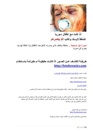 ‫صورة غير صحيحة .. متعلقة بالعنف الذي يمارسه األهل ضد األطفال وال عالقة لها بما‬
‫يجري في سوريا‬

‫طريقذذذة الكشذذذف عذذذن الصذذذور اذا كانذذذت حقيقيذذذة ام مفبركذذذة باسذذذتخدام‬
‫‪http://fotoforensics.com‬‬
‫ظهرت مؤخرا طريقة جديدة باستخدام موقع قاتل الفوتوشوب.‬
‫وأيضا باإلمكان استخدام موقع‬
‫‪http://fotoforensics.com‬‬
‫التحقيق الصوري‬
‫والذي يعتمد نفس الطرق في البحث ولكنه يستطيع البحث في انواع مختلفة وامتدادات متعددة ألنواع الصور .‬

‫انتشر في األيام األخيرة على االنترنت كثير من الصورة المفبركة التي تثير الجدل والفتن فى الشوارع المصرية والعربية ووضع‬
‫صور فى غير محلها . وقد جئنا لكم اليوم بطريقة تساعدكم على اكتشاف الصور الحقيقية من الصور المفبركة والتى يستغلها‬
‫االشخاص الخاطئون فى غير مواضعها .‬

‫قم بالدخول الى ذلك الموقع‬
‫‪http://fotoforensics.com‬‬
‫بعدها ضع رابط الصورة التي تريد الكشف عنها او ارفعه من جهازك‬

‫991 ‪| P a g e‬‬

 