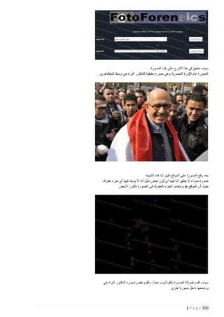 ‫سوف نطبق في هذا الشرح على هذه الصورة.‬
‫الصورة ايام الثورة المصرية وهي صورة حقيقية للدكتور البرادعي وسط المتظاهرين‬

‫بعد رفع الصورة على الموقع ظهر لنا هذه النتيجة‬
‫صورة سوداء ال يظهر لنا فيها اي لون ابيض دليل أنه ال يوجد فيها أي جزء مفبرك‬
‫حيث أن الموقع يقوم بتحديد الجزء المفبرك في الصورة باللون االبيض‬

‫سوف اقوم بفبركة الصورة بالفوتشوب حيث سأقوم بقص صورة الدكتور البرادعي‬
‫ووضعها داخل صورة اخرى‬

‫222 ‪| P a g e‬‬

 