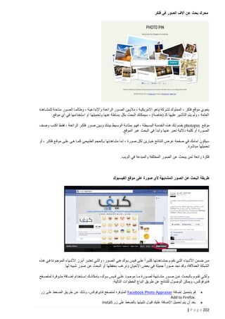 ‫محرك بحث عن آالف الصور في فلكر‬

‫يحوي موقع فلكر ، المملوك لشركة ياهو االمريكيتة ، ماليتين الصتور الرائعتة واإلبداعيتة ، وطالمتا الصتور متاحتة للمشتاهدة‬
‫العامة ، ولم يتم التأشير عليها كـ (خاصة) ، سيمكنك البحث بكل بساطة عنها وتحميلها او استخدامها في أي موقع.‬
‫موقتع ‪ photopin‬يقتدم لتك هتذه الخدمتة البستيطة ، فهتو بمثابتة الوستيط بينتك وبتين صتور فلكتر الرائعتة ، فقتط اكتتب وصتف‬
‫الصورة أو كلمة داللية تعبر عنها وابدأ في البحث عبر الموقع.‬
‫سيكون امامك في صفحة عرض النتائج خيارين لكل صورة ، إ ما مشاهدتها بتالحجم الطبيعتي كمتا هتي علتى موقتع فلكتر ، أو‬
‫تحميلها مباشرة.‬
‫فكرة رائعة لمن يبحث عن الصور المختلفة والمبدعة في الويب.‬

‫طريقة البحث عن الصور المشابهة ألي صورة على موقع الفيسبوك‬

‫متن ضتمن األشتياء التتي نقتوم بمشتاهدتها كثيترا علتى فتيس بتوك هتي الصتور، والتتي تعتبتر أبترز األشتياء الموجتودة فتي هتتذه‬
‫الشبكة العمالقة، وقد نجد صورا جميلة في بعض األحيان ونرغب بحفظها أو البحث عن صور شبيه لها.‬
‫ولكتتي تقتتوم بالبحتتث عتتن صتتور مشتتابهة لصتتورة متتا موجتتود علتتى فتتيس بتتوك، بإمكانتتك استتتخدام إضتتافة متتتوفرة لمتصتتفح‬
‫فايرفوكس، ويمكن الوصول للنتائج عن طريق اتباع الخطوات التالية:‬
‫‪‬‬
‫‪‬‬

‫قم بتحميل إضافة ‪ Facebook Photo Appraiser‬المتوفرة لمتصفح فاايرفوكس، وذلاك عان طرياق الضاغط علاى زر‬
‫.‪Add to Firefox‬‬
‫بعد أن يتم تحميل اإلضافة عليك قبول تثبيتها بالضغط على زر.‪Install‬‬

‫222 ‪| P a g e‬‬

 