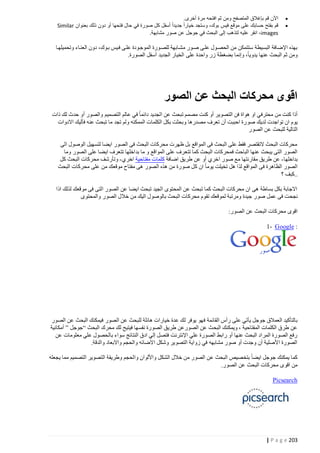 ‫‪‬‬
‫‪‬‬

‫اآلن قم بإغالق المتصفح ومن ثم افتحه مرة أخرى.‬
‫قم بفتح حسابك على موقع فيس بوك، وستجد خيارا ً جديدا ً أسفل كل صورة في حال فتحها أو دون ذلك بعنوان ‪Similar‬‬
‫‪ ،images‬انقر عليه لتذهب إلى البحث في جوجل عن صور مشابهة.‬

‫بهذه اإلضافة البسيطة ستتمكن من الحصتول علتى صتور مشتابهة للصتورة الموجتودة علتى فتيس بتوك، دون العنتاء وتحميلهتا‬
‫ومن ثم البحث عنها يدويا، وإنما بضغطة زر واحدة على الخيار الجديد أسفل الصورة.‬

‫اقوى محركات البحث عن الصور‬
‫أذا كنت من محترفي او هواة فن التصوير أو كنت مصمم تبحث عن الجديد دائما في عالم التصميم والصور أو حدث لك ذات‬
‫يوم ان تواجدت لديك صو رة احببت أن تعرف مصدرها وبحثت بكل الكلمات الممكنه ولم تجد ما تبحث عنه فأليك االدوات‬
‫التالية للبحث عن الصور‬
‫محركات البحث التقتصر فقط على البحث فى المواقع بل ظهرت محركات البحث فى الصور ايضا لتسهيل الوصول الى‬
‫الصور التى يبحث عنها الباحث فمحركات البحث كما تتع رف على المواقع و ما بداخلها تتعرف ايضا على الصور وما‬
‫بداخلها - عن طريق مقارنتها مع صور اخري أو عن طريق اضافة كلمات مفتاحية اخري - وتأرشف محركات البحث كل‬
‫الصور الظاهرة فى المواقع لذا هل تخيلت يوما ان كل صورة من هذه الصور هى مفتاح موقعك من على محركات البحث‬
‫..كبف ؟‬
‫االجابة بكل بساطة هى ان محركات البحث كما تبحث عن المحتوى الجيد تبحث ايضا عن الصور التى فى موقعك لذلك اذا‬
‫نجحت فى عمل صور جيدة ومرتبة لموقعك تقوم محركات البحث بالوصول اليك من خالل الصور والمحتوى‬
‫اقوى محركات البحث عن الصور:‬
‫: ‪1- Google‬‬

‫بالتأكيد العمالق جوجل يأتي على رأس القائمة ف هو يوفر لك عدة خيارات هائلة للبحث عن الصور فيمكنك البحث عن الصور‬
‫عن طرق الكلمات المفتاحية ، ويمكنك البحث عن الصورعن طريق الصورة نفسها فيتيح لك محرك البحث “جوجل ” أمكانية‬
‫رفع الصورة المراد البحث عنها أو رابط الصورة علي اإلنترنت فتصل إلي ادق النتائج سواء بال حصول علي معلومات عن‬
‫الصورة األصلية أن وجدت أو صور مشابهه في زواية التصوير وشكل االضائه والحجم واالبعاد والدقة.‬
‫كما يمكنك جوجل ايضا بتخصيص البحث عن الصور من خالل الشكل واأللوان والحجم وطريقة التصوير التصميم مما يجعله‬
‫من اقوى محركات البحث عن الصور.‬
‫‪Picsearch‬‬

‫322 ‪| P a g e‬‬

 