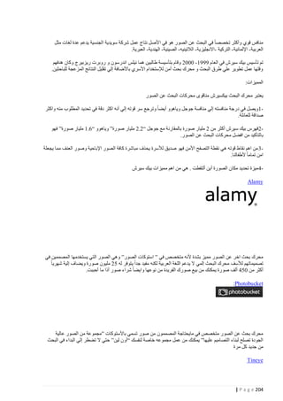 ‫منافس قوي وأكثر تخصصا في البحث عن الصور هو في األصل نتاج عمل شركة سويدية الجنسية يدعم عدة لغات مثل‬
‫العربية - اإللمانية - التركية -االنجليزية - الالتينيه - الصينية - الهندية - العبرية.‬
‫تم تأسيس بيك سيرش في العام 1114 - 4440 وقام بتأسيسة طالبين هما نيلس اندرسون و روبرت ريزبيرج وكان هدفهم‬
‫وقتها عمل تطوير علي طرق البحث و محرك بحث أمن لإلستخدام األسري باألضافة إلي تقليل النتائج المزعجة للباحثين.‬
‫المميزات:‬
‫يعتبر محرك البحث بيكسيرش مناقوى محركات البحث عن الصور‬
‫1ويصل في درجة منافسته إلي منافسة جوجل وياهوو أيضا وترجع سر قوته إلي أنه اكثر دقة في تحديد المطلوب منه واكثر‬‫صداقة للعائلة.‬
‫2فهرس بيك سيرش أكثر من 0 مليار صورة بالمقارنة مع جوجل “0.0 مليار صورة” وياهوو “2.4 مليار صورة” فهو‬‫با لتأكيد من افضل محركات البحث عن الصور.‬
‫3 من اهم نقاط قوته هي نقطة التصفح األمن فهو صديق لألسرة يحذف مباشرة كافة الصور اإلباحية وصور العنف مما يجعلة‬‫امن تماما ألطفالنا.‬
‫4 ميزة تحديد مكان الصورة أين ألتقطت . هي من اهم مميزات بيك سيرش‬‫‪Alamy‬‬

‫محرك بحث اخر عن الصور مميز بشدة ألنه متخصص في ” استوكات الصور” وهي الصور التي يستخدمها المصممين في‬
‫تصميماتهم لألسف محرك البحث إلمي ال يدعم اللغة العربية لكنه مفيد جدا يتوفر له 00 مليون صورة ويضاف إلية شهريا‬
‫أكثر من 401 ألف صورة يمكنك من بيع صورك الفريدة من نوعها وايضا شراء صور أذا ما أحببت.‬
‫‪:Photobucket‬‬

‫محرك بحث عن الصور متخصص في مايحتاجة المصممون من صور تسمي باألستوكات ”مجموعة من الصور عالية‬
‫الجودة تصلح لبناء التصاميم عليها” يمكنك من عمل مجموعه خاصة لنفسك “أون لين” حتي ال تضطر إلي البداء في البحث‬
‫من جديد كل مرة‬
‫‪Tineye‬‬

‫422 ‪| P a g e‬‬

 