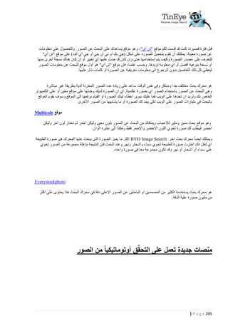 ‫قبل فترة قصيرة، كنت قد قدمت لكم موقع "تن آي" ، وهو موقع يساعدك على البحث عن الصور. وللحصول على معلومات‬
‫عن صورة معينة، يمكنك أن تقوم بتحميل الصورة على شكل (جي بك أو بي أن جي أو جي آي أف) على موقع "تن آي"‬
‫للتعرف على مصدر الصورة وكيف يتم استخدامها حتى وإن كان قد حدث عليها أي تغيير أو إن كان هناك نسخة أخرى منها‬
‫أو نسخة بنوعية أفضل أو أي معلومة تريدها. وحسب علمنا، فإن موقع "تن آي" هو أول موقع للبحث عن معلومات الصور‬
‫ليعطي كل تلك التفاصيل بدون الرجوع الى معلومات تعريفية عن الصورة أو كلمات تدل عليها.‬
‫هو محرك بحث مختلف جدا ومبتكر وفى نفس الوقت ساعد على زيادة عدد الصور المخزنة لدية بطريقة غير مباشرة‬
‫وهي البحث عن الصور باستخدام الصور اي بصورة عكسية, اي ان الصورة لديك وجدتها على موقع معين أو على الكمبيوتر‬
‫الخاص بك وتريد ان تجده ا على الويب فما عليك سوى اعطاء لينك الصورة او القيام برفعها الى الموقع وسوف يقوم الموقع‬
‫بالبحث في مليارات الصور على الويب لكي يجد لك الصورة أو ما يشابهها من الصور األخرى‬
‫موقع ‪Multicolr‬‬
‫وهو موقع بحث مميز ومثير لإلعجاب ويمكنك من البحث عن الصور بلون معين وليكن احمر ثم تختار لون اخر وليكن‬
‫اخضر فيجلب لك صورة تحوي اللون االخضر واالحمر فقط وهكذا الى عشرة الوان‬
‫ويمتلك ايضا محرك بحث اخر ‪ BYO Image Search‬اكثر ما يميز الصورة التى يبحث عنها المحرك هى صورة الطبيعة‬
‫اي لنقل انك اخترت صورة للطبيعة تحوي سماء واشجار ونهر وعند البحث فان النتيجة مذهلة مجموعة من الصور تحوي‬
‫على سماء أو أشجار أو نهر وقد تكون مجموعة معا فى صورة واحده.‬

‫‪Everystockphoto‬‬
‫هو محرك بحث يستخدمة الكثير من المصممين او الباحثين عن الصور االعلى دقة فى محرك البحث هذا يحتوى على اكثر‬
‫من مليون صورة علية الدقة.‬

‫ّ‬
‫منصات جديدة تعمل على التحقق أوتوماتيكيا ً من الصور‬

‫522 ‪| P a g e‬‬

 