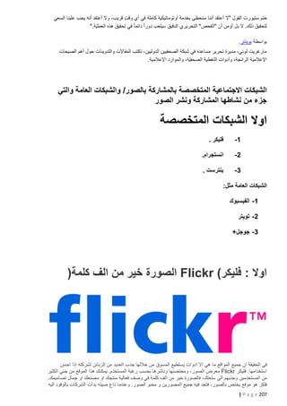 ‫ختم ستيور ت القول "ال أعتقد أننا سنحظى بخدمة أوتوماتيكية كاملة في أي وقت قريب، وال أعتقد أنه يجب علينا السعي‬
‫ٍ‬
‫لتحقيق ذلك. ال بل أؤمن أن "الفحص" التحريري الدقيق سيلعب دوراً دائما ً في تحقيق هذه العمليّة."‬
‫بواسطة بوينتر.‬
‫مارغريت لوني، مديرة تحرير مساعدة في شبكة الصحفيين الدوليين، تكتب المقاالت والتدوينات حول أهم الصيحات‬
‫اإلعالمية الرائجة، وأدوات التغطية الصحفيّة، والموارد اإلعالمية.‬

‫الشبكات االجتماعية المتخصصة بالمشاركة بالصور/ والشبكات العامة والتي‬
‫جزء من نشاطها المشاركة ونشر الصور‬

‫اوال الشبكات المتخصصة‬
‫5-‬

‫فليكر .‬

‫0-‬

‫انستجرام.‬

‫3-‬

‫بنترست .‬

‫الشبكات العامة مثل:‬
‫5- الفيسبوك‬
‫0- تويتر‬
‫3- جوجل+‬

‫اوال : فليكر( ‪ Flickr‬الصورة خير من الف كلمة)‬

‫في الحقيقة ان جميع المواقع ما هي اال ادوات يستطيع المسوق من خاللها جذب العديد من الزبائن لشركته اذا احسن‬
‫استخدامها. فليكر ‪ Flickr‬معرض الصور، ومحتضنها وناشرها بحسب رغبة المستخدم. يمكنك هذا الموقع من جني الكثير‬
‫من المستخدمين وجذبهم الى سلعتك، فالصورة خير من الف كلمة في وصف فعالية منتجك او مصنعك او جمال تصاميمك.‬
‫فلكر هو موفع يختص بالصور، فتجد فيه جميع المصورين و محبو الصور. وعندما ذاع صيته بدأت الشركات بالوفود اليه‬
‫722 ‪| P a g e‬‬

 
