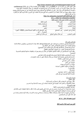 ‫‪http://www.researsh.att.com/bala/papers/web1v2.pdf‬‬
‫ظهر الجيل الثاني من اإلنترنت فى عام 5222م فى مؤتمر ‪ o`reilly‬الذى نظمته شركة أورايلى (2.2 )‪conference‬‬
‫حيث تحول مفهوم االنترنت من م صدر للمعلومات إلى مصنع للمعلومات التفاعلية، من خالل المجتمعات االفتراضية‬
‫والخدمات المستضافة التى وفرت قدر عالى من التفاعلية مع المستخدم حيث أصبح المستخدم هو من يصنع المواقع ويضيف‬
‫ويعدل ويعلق بسهولة من خالل أنظمة إدارة المحتوى، كما تتيح مشاركة الملفات مع األخرين، لذلك الويب للقراءة والكتارة‬
‫بدال من القراءة فقط.‬
‫0.2_8‪http://ar.wikipedia.org/wiki%d9%88%a‬‬
‫/‪http://ar.wikipedia.org/wiki‬وب_2.2‬
‫مقارنة حول إمكانات الويب 2.1 والويب 2,2:‬
‫الويب 2.2‬
‫الويب 2.1‬
‫الخصائص‬
‫مساهمات وكتابة‬
‫قراءة‬
‫نمط االستخدام‬
‫التسجيل‬
‫الصفحة‬
‫وحدة المحتوى‬
‫متغير‬
‫ثابت‬
‫الحالة‬
‫عبر المتصفح، قارئ التلقيم البسيط للمحتوى ‪ ،RSS‬األجهزة‬
‫اإلطالع على المحتوى عبر المتصفح‬
‫المحمولة … الخ.‬
‫من خالل أي شخص‬
‫من خالل مؤلفي الموقع‬
‫تكوين المحتوى‬

‫خصائص الويب 2:‬
‫ السماح للمستخدمين باستخدام برامج تعتمد على المتصفح/الموقع فقط. لذلك هؤالء المستخدمين يستطيعون امتالك قاعدة‬‫بياناتهم الخاصة على الموقع باإلضافة إلى القدرة على التحكم بها.‬
‫ السماح للمستخدمين بإضافة قيم لتلك (البرنامج المعتمدة على المتصفح.)‬‫ السماح للمستخدمين ليعبروا عن أنفسهم، اهتماماتهم وثقافتهم.‬‫ تقليد تجربة المستخدمين من أنظمة التشغيل المكتبية من خالل تزويدهم بميزات وتطبيقات مشابهة لبيئاتهم الحاسوبية‬‫الشخصية.‬
‫ تزويد المستخدمين بأنظمة تفاعلية تسمح بمشاركتهم في تفاعل اجتماعي.‬‫ السماح للمستخدمين بتعديل قاعدة البيانات من خالل إضافة، تغيير أو حذف المعلومات.‬‫الويب هي منصة تطوير متكاملة‬‫الذكاء و الحس اإلبداعي‬‫البيانات هي األهم‬‫نهاية دورة إنتاج البرمجيات‬‫ االستفادة من تقنيات التطوير المساندة‬‫الثقة بالزوار‬‫المشاركة‬‫أنظمة تتطور إذا كثر استخدامها‬‫الخدمة الذاتية للوصول إلى كل مكان‬‫مميزات الويب 2‬
‫قليل التكلفة.‬‫أكثر سهولة في االستخدام وأكثر إنسانيةً‬‫من الويب 2.1.‬
‫كمية االكتشافات واالختراعات الجديدة التي أصبحت تضاف إلى رصيد اإلنسانية يوما ً بعد يوم.‬‫عيوب الويب 2‬
‫نموذجه المفهومي لم ينضج بصورة كافية‬‫ليست شيئا ً جديداً، وال هي إصدار محسن، بل هي امتداد تقني طبيعي للويب 2.1 ، فكل ما تفعله تطبيقات الويب 2.2 هو‬‫أنها تقوم باستدعاء الوظائف القديمة للويب 2.1 ولكن في الخلفية.‬
‫ يحتاج إلى تجهيزات أمنية عالية، وإضافات مكلفة، ومساحات واسعة في خوادم االنترنت، وذلك ألنها تستخدم وتحدث من‬‫قبل أعداد كبيرة من المستخدمين.‬
‫تمرين مجموعات عمل : ما هو‬
‫الفرق بين الويب 2.5 والويب 2.0‬

‫22 ‪| P a g e‬‬

 