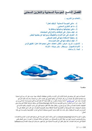 ‫الفصل التاسع الحوسبة السحابية والتخزين السحابي‬
‫. االهداف من التدريب :‬

‫‪‬‬
‫‪‬‬
‫‪‬‬

‫1- ماهي الحوسبة السحابية ؟وكيف تعمل ؟‬
‫2- ما هو التخزين السحابي .‬
‫3- ماهي ايجابياتها وسلبياتها ومخاطرها‬
‫2- كيف ستؤثر على الوظائف واالبداع في المجتمعات‬
‫5- التعرف على اهم االدوات والتطبيقات وميزاتها عن بعضها البعض‬
‫6- وكيفية االستفادة منها في العمل الصحفي .‬
‫7- كيف نستفيد منها في عمل المؤسسات‬
‫االسلوب : شرح / عرض / نقا /عصف نهني /مجموعات عمل / تطبيق فردي‬
‫االدوات:كمبيوتر –بروجكتر –باور بوينت –انترنت‬
‫المدة : 3 ساعات‬

‫مــقدمـــة‬

‫السحابة هو تعبير كان يستخدم في البداية لإلشارة إلى اإلنترنت وذلك في مخططات الشبكات حيث عرف على أنه رسم أولي لسحابة‬
‫يتم استخدامها لتمثيل نقل الب يانات من مراكز البيانات إلى موقعها النهائي في الجانب اآلخر من السحابة. وقد جاءت فكرة البرامج‬
‫كخدمات عندما عبر "جون مكارثي " األستاذ بجامعة ستانفورد عن الفكرة بقوله "قد تنظم الحوسبة لكي تصبح خدمة عامة في يوم من‬
‫األيام"، حيث رأى أنه من الممكن أن تؤدي تكنولوجيا مشاركة الوقت (‪ )Time Sharing‬إلى مستقبل تباع فيه الطاقة الحوسبية وحتى‬
‫التطبيقات الخاصة كخدمة من خالل نمو ذج تجاري، وبالفعل حظت تلك الفكرة بشعبية كبيرة في آواخر الستينيات ولكنها تالشت في‬
‫منتصف السبعينيات عندما اتضح جليا ً أن التكنولوجيا الحديثة المتعلقة بمجال تكنولوجيا المعلومات غير قادرة على الحفاظ على هذا‬
‫النموذج من الحوسبة المستقبلية. ولكن عادت هذه الفكرة مؤخرا ً لتصبح مصطلحا ً شائعا ً في الدوائر التكنولوجية والمؤسسات في وقتنا‬
‫الحالي.‬
‫وظهرت الحوسبة السحابية (‪ )cloud computing‬مرة أخرى كأحد أساليب الحوسبة، التي يتم فيها تقديم الموارد الحاسوبية كخدمات،‬
‫ويتاح للمستخدمين الوصول إليها عبر شبكة اإلنترنت (السحابة)، دون الحاجة إلى امتالك المعرفة، أو الخبرة، أو حتى التحكم بالبنى‬
‫التحتية التي تدعم هذه الخدمات. كما يمكن النظر إلى الحوسبة السحابية على أنها مفهوم عام يشمل البرمجيات كخدمة ( ‪Software as‬‬
‫212 ‪| P a g e‬‬

 