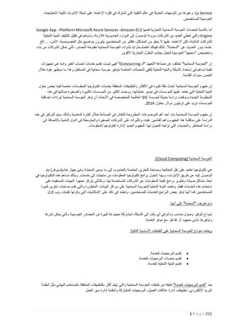 ‫‪ ،)a Service‬وغيرها من التوجهات الحديثة في عالم التقنية التي تشترك في فكرة اإلعتماد على شبكة اإلنترنت لتلبية اإلحتياجات‬
‫الحوسبية للمستخدمين.‬
‫أما بالنسبة لمنصات الحوسبة السحابية التجارية فمنها 2‪Google App ،Platform Microsoft Azure Services ،Amazon EC‬‬
‫‪ Engine‬والتي تعطي العديد من الشركات مرونة الوصول إلى الموارد الحاسوبية الالزمة، وتساهم في تقليل تكاليف البنية التحتية‬
‫للشركات الناشئة، لكن اإلعتماد عليها ال يخلو من المشاكل، فكثير من المستخدمين يثيرون مواضيع مثل الخصوصية، األمن، ... إلخ‬
‫عندما يدور الحديث عن "السحابة". لذلك فهناك اهتمام متزايد بأدوات الحوسبة السحابية مفتوحة المصدر، التي تمكن الشركات من بناء‬
‫وتخصيص "سحبهم" الحوسبية لتعمل بجانب الحلول التجارية األقوى.‬
‫إن "الحوسبة السحابية" تختلف عن صناعة التعهيد "الـ ‪ "Outsourcing‬فهى ليست تقديم خدمات لحساب الغير وإنما هى تجهيزات‬
‫تقنية تساهم في إستعداد الشبكة والبنية التحتية لتلقي التحديثات الخاصة بتوفير حوسبة سحابية في المستقبل وهذا ما سيظهر بقوة خالل‬
‫الخمس سنوات القادمة.‬
‫إ ن مفهوم الحوسبة السحابية أحدث نقلة كبيرة في األفكار والتطبيقات المتعلقة بخدمات تكنولوجيا المعلومات، خاصة فيما يخص حلول‬
‫البنية التحتية التي تعتمد عليها المؤسسات في تيسير عملياتها، ووجدت الكثير من المؤسسات الكبيرة والصغيرة ضالتها في هذه‬
‫المنظومة الجديدة وتوقعت دراسة حديثة لمؤسسة ‪ IDC‬العالمية المتخصصة في األبحاث أن توفر الحوسبة السحابية إيرادات إضافية‬
‫للمؤسسات تزيد على تريليون دوالر بحلول 4122.‬
‫إن مفهوم الحوسبة السحابية بات أحد أهم الموضوعات المطروحة للنقاش في الصناعة خالل الفترة الماضية ولذلك سيتم التركيز في هذه‬
‫الدراسة على مناقشة هذا المفهوم وأهم القائمين عليه، و تأثيراته على الشركات الصغيرة والمتوسطة في الدول النامية باإلضافة إلى‬
‫دراسة المخاطر والتحديات التي تواجه التحول لهذا المفهوم الجديد إلدارة تكنولوجيا المعلومات.‬

‫الحوسبة السحابية (‪:)Cloud Computing‬‬
‫هى تكنولوجيا تعتمد على نقل المعالجة ومساحة التخزين الخاصة بالحاسوب إلى ما يسمى السحابة وهى جهاز خادم(سيرفر) يتم‬
‫الوصول إليه عن طريق اإلنترنت، وبهذا تتحول برامج تكنولوجيا المعلومات من منتجات إلى خدمات. وبذلك تساهم هذه التكنولوجيا في‬
‫إبعاد مشاكل صيانة وتطوير برامج تقنية المعلومات عن الشركات المستخدمة لها، وبالتالي يتركز مجهود الجهات المستفيدة على‬
‫استخدام هذه الخدمات فقط. وتعتمد البنية التحتية للحوسبة السحابية على مراكز البيانات المتطورة والتي تقدم مساحات تخزين كبيرة‬
‫للمستخدمين كما أنها توفر بعض البرامج كخدمات للمستخدمين، وتعتمد في ذلك على اإلمكانيات التي وفرتها تقنيات ويب 2,2.‬
‫وتم تعريف "السحابة" على أنها:‬
‫نموذج لتوفير وصول مناسب ودائم في أي وقت إلى الشبكة، لمشاركة مجموعة كبيرة من المصادر الحوسبية والتي يمكن نشرها‬
‫وتوفيرها بأدنى مجهود أو تفاعل مع موفر الخدمة.‬
‫ويعتمد نموذج الحوسبة السحابية على الطبقات األساسية التالية:‬

‫‪‬‬
‫‪‬‬
‫‪‬‬

‫تقديم البرمجيات كخدمة.‬
‫تقديم منصات البرمجيات كخدمة.‬
‫تقديم البنية التحتية كخدمة.‬

‫يعد "تقديم البرمجيات كخدمة" طبق ة من طبقات الحوسبة السحابية والتي تهتم أكثر بالتطبيقات المتعلقة بالمستخدم النهائي مثل أنظمة‬
‫البريد اإللكتروني، تطبيقات إدارة عالقات العميل، البرمجيات المشتركة وأنظمة إدارة سير العمل.‬

‫112 ‪| P a g e‬‬

 