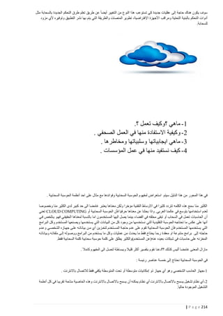 ‫سوف يكون هناك حاجة إلى عقليات جديدة كي تستوعب هذا النوع من التغيير أيضا ً عن طريق تعلم طرق التحكم الجديدة بالسحابة مثل‬
‫أدوات التحكم بالبنية التحتية ومراقب األجهزة اإل فتراضية، تطوير المنصات والطريقة التي يتم بها نشر التطبيق وتوفيره ألي مزود‬
‫للسحابة.‬

‫4- ماهي ؟وكيف تعمل ؟.‬
‫0- وكيفية االستفادة منها في العمل الصحفي .‬
‫2- ماهي ايجابياتها وسلبياتها ومخاطرها .‬
‫1- كيف نستفيد منها في عمل المؤسسات .‬

‫في هذا المحور من هذا الدليل سيتم استعراض لمفهوم الحوسبة السحابية وفوائدها مع مثال على احد أنظمة الحوسبة السحابية .‬
‫الكثير منا سمع هذه الكلمه تتردد كثيرا في االوساط التقنية مؤخرا ولكن معناها يعتبر غامضا الى حد كبير لدى الكثير منا وخصوصا‬
‫لعدم استخدامها بتوسع في عالمنا العربي. واذا بحثنا عن معناها حرفيا فأن الحوسبة السحابية أو ‪ CLOUD COMPUTING‬تعني‬
‫أ ن الحاسبات تعمل في السحاب أو تبقى محلقه في الفضاء بينما يصل اليها المستخدمون اما بالنسبة لمعناها الحقيقتي فهتو يتتلخص فتي‬
‫أنها على عكس ما تحتاجه الحوسبة التقليدية التي نستخدمها من وجود كل من البيانات التي يستخدمها ويصنعها المستخدم وكل البرامج‬
‫التي يستخدمها المستخدم فأن الحوسبة السحابية تقوم على عدم حاجتة المستتخدم لتختزين أ ي متن بياناتته علتى جهتازه الشخصتي وعتدم‬
‫حاجته إلى برامج متنوعة او معقدة ربما يحتاج فقط ما يحدث من عمليات وكل ما يستخدم من البرامج ووصتوله إلتى ملفاتته وبياناتته‬
‫المخزنه على حاسبات في شبكات بعيده عنه(عن المستخدم)والكثير يطلق على كلمة حوسبة سحابية كلمة السحابية فقط.‬
‫مازال المعنى غامضا أليس كذلك ؟؟دعنا نقوم بتفسير أكثر قليال وببساطة لنصل الى المفهوم كامال .‬
‫في الحوسبة السحابية نحتاج إلى خمسة عناصر رئيسة :‬
‫4-جهاز الحاسب الشخصي وهو أي جهاز ذو إمكانيات متوسطة أو تحت المتوسطة يكفي فقط لالتصال باالنترنت .‬
‫0-أي نظام تشغيل يسمح باالتصال باالنترنت أي نظام يمكنه أن يسمح باالتصال باالنترنت وهذه الخاصية متاحة تقريبا في كل أنطمة‬
‫التشغيل الموجودة حاليا.‬

‫412 ‪| P a g e‬‬

 