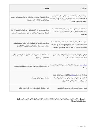 ‫ويب 2.0‬

‫مدونات، مواقع بسيطة ذات تصميم احترافي تمكن صاحبها من‬
‫إضافة المقاالت بشكل متقدم، ويمكن للزوار اإلطالع على المقاالت‬
‫والتعليق عليها وحتى تقييمها.‬

‫شبكات اجتماعية، تمكن مستخدميها من عمل الملفات الشخصية‬
‫وتبادل التعليقات والتعرف على األصدقاء وتكوين الجماعات‬
‫االفتراضية.‬

‫مواقع استضافة ومشاركة ملفات، تقدم لمستخدميها خدمة استضافة‬
‫الملفات ومشاركتها في اإلنترنت مع جميع الناس أو مع مجموعة‬
‫معينة منهم، كما تقدم في بعض األحيان خدمة النسخ االحتياطي.‬

‫ويب 2.5‬

‫مواقع شخصي ة، عبارة عن مواقع تقدم من خالل صاحبها ما يريده هو‬
‫ويمكن للزوار االطالع على محتوياتها.‬

‫مواقع جماعية، مواقع ال تختلف كثيراً عن المواقع الشخصية إال أنها‬
‫تتحدث عن مجموعة من الناس هم غالبا ً أعضاء في جماعة معينة.‬

‫مواقع محتويات، مواقع تقدم لزوارها عن طريق صاحبها ملفات‬
‫مختارة عبره، حيث يستطيع الجميع تنزيلها واإلطالع عليه.‬

‫الويكي، مواقع تقدم المعلومات بطريقة تشاركية حيث يستطيع‬

‫صفحات األسئلة المتكررة، غالبا ً ما تكون جامدة وال تتغير وتكون‬

‫األعضاء كتابة المقاالت والتعديل عليها.‬

‫مقدمة عبر إدارة الموقع.‬

‫تطبيقات ويب ، برمجيات احترافية مقدمة عبر تقنيات ولغات برمجة‬
‫ويب ٢.‬

‫برمجيات بسيطة، تقدم بعض اإلمكانات البسيطة لمستخدم ويب.‬

‫خدمة اآلر إس إس( باإلنجليزية)‪ ،: RSS‬خدمة لتبادل األخبار‬
‫المجلويبة من منتدى أو مدونة أو أي موقع آخر دون الحاجة‬

‫خدمات أخرى لم تكن موجودة.‬

‫للوصول إليه كما أنها جيدة في حالة التجوال.‬

‫تحرير وتعديل المحتوي يكون عن طريق المستخدمين‬

‫تحرير وتعديل المحتوي يكون عن طريق مدير النظام.‬

‫تمرين 0 – اذكر ما تعرفه من تطبيقات واسماء ادوات تعتقد انها نتجت عن تطور الجيل الثاني لالنترنت الويب 2.0‬
‫بعض تطبيقات الويب2.0‬

‫12 ‪| P a g e‬‬

 