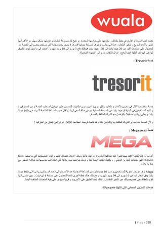 ‫تعتمد أيضا السرية و األمان في حفظ ملفاتك و تخزينها على خوادمها المتعددة ، و تتيح لك مشتاركة الملفتات و تنزيلهتا بشتكل ستهل ، و األهتم أنهتا‬
‫تتميز باألداء السريع و تشفير الملفات ، هتذا التى جانتب توفيرهتا لمستاحة مجانيتة قتدرها 0 جيجتا بايتت مجانتا ألي مستتخدم ينضتم التى الخدمتة ، و‬
‫للحصول على مساحات أكبر من 40 جيجا بايت الى 444 جيجا بايت فيمكنك دفع 2 يورو الى 44 يورو شهريا . أضف الى ما سبق تتوفر تطبيتق‬
‫لها على الهواتف الذكية أيضا لرفع و انزال الملفات من و الى األجهزة المحمولة.‬

‫خدمة ‪: Tresorit‬‬

‫خدمة متخصصة أك ثر في تخزين األلعاب و ملفاتها بشكل سري و أمن و دون امكانيات للتجسس عليها من قبل أصحاب الخدمة أو من المخترقين ،‬
‫و تتيح للمستخدمين في البداية 0 جيجا بايت من المساحة المجانية ، و في حالة السعي لزيادتها فان حدود المستاحة المتاحتة للشتراء هتي 444 جيجتا‬
‫بايت و يمكن ز يادتها مستقبال بالتواصل مع الشركة المكلفة بالخدمة.‬
‫و ألن الخدمة آمنة جدا و الشركة المكلفة بها واثقة من ذلك ، فقد فتحت فرصة اعطاءها 44444 دوالر لمن يتمكن من اختراقها !‬

‫خدمة ‪: Mega.co.nz‬‬

‫أعرف أن هذه الخدمة القت صيتا كبيرا عند اطالقها ألول مرة ، و لكن بدأت وسائل االعالم تتجاهل التطويرات و التحسينات التي يواصلها ‪Kim‬‬
‫‪ Dotcom‬لقهر خدمات التخزين العالمي ، و بالفعل الخدمة ايضا أمنة و توجد خوادمها بنيوزيالندا التي انتقل اليها مؤسسها بعد خالفته الشتهير متع‬
‫حكومة بالده.‬
‫‪ Mega‬توفر عروضا مغرية للمستخدمين و منها 40 جيجا بايت من المساحة المجانية عند االنضمام الى الخدمتة و يمكتن زيادتهتا التى 440 جيجتا‬
‫بايت وفق أسعار تبدأ من 44 يورو الى 11 يورو شهريا، و مع ذلك هناك خطة أخرى قادمة للحصول على مساحة 1 تيرابايتت . دون أننستى أنهتا‬
‫تقوم بالحفاظ على خصوصياتك عبر تشفير الملفات. و تملك أي ضا تطبيق على األندرويد و قريبا سيتوفر على بقية المنصات المنافسة أيضا.‬

‫خدمات التخزين السحابي التي تنتهك خصوصياتك‬

‫222 ‪| P a g e‬‬

 