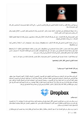 ‫من جهة أخرى هناك الكثير من الخدمات العالمية المشهورة في قطاع التخزين السحابي ، و التي لألسف تنتهك خصوصيات المستخدمين عكس تلك‬
‫التي استعرضناها سابقا.‬
‫و هذا ما يجعلنا ننصحكم للحذر في استخدامها و االبتعاد عنها إ ن أمكن ، ألنها تعرض بيانات المستخدمين لخطر التجسس و االطالع عليها من قبل‬
‫أناس يعملون ضمن فريق الدعم و تطوير الخدمة.‬
‫فنص الخصوصية في كل تلك الخدمات ، يشير الى حق تلك الشركات االطالع على ملفات مستخدميهم و منع أي ملفات قتد تنتهتك الحقتوق الملكيتة‬
‫للشركات ، او أي بيانات مشكوك في طبيعتها .‬
‫و من أبرز خدمات التخزين السحابي التي تعتمد تلك األساليب ، نجد ‪ Dropbox‬و جوجل درايف ، ‪ Amazon‬و أبل و ال يمكننا أن نتغاضى أيضا‬
‫عن ‪SkyDrive‬‬
‫فمايكروسوفت تعتمد باستمرار اغالق حسابات المستخدمين فتي ‪ SkyDrive‬و التذين يخزنتون الملفتات المنتهكتة لحقتوق الملكيتة ، أمتا أبتل فتحتتفظ‬
‫أيضا بحق مراجعة حسابات المستخدمين بدون ستابق انتذار علتى خدمتة ‪ iCloud‬و القيتام بمتا يلتزم لمنتع الملفتات المشتبوهة ، أمتا جوجتل و أمتازن‬
‫فتؤكدان أنهما مستعدين للقيام بفحص عشوائي لحسابات المستخدمين في أي وقت و بدون سبب.‬
‫انها ببساطة العبارة ، خدمات تجسسية على المستخدمين ال تحترم خصوصيته و تظل تتجسس عليه طوال الوقت دون سابق انذار أو تنبيه.‬
‫خدمات التخزين السحابي االكثر انتشارا وخصائصها‬

‫ومن أكثر الخدمات شهرة “دروب بوكس”‬
‫‪Dropbox‬‬
‫التي تقدم بساطة مميزة في اإلستخدام، مع سهولة تثبيت التطبيق على الكومبيوتر الشخصي أو الهواتف الذكية أو األجهزة المحمولة، حيث سيظهر‬
‫مجلد افتراضي على كومبيوتر المستخدم يسمح بتخزين الملفات سحابيا فور إضافة أي ملف إليه، أو نسخ الملتف الستحابي إلتى كومبيتوتر المستتخدم‬
‫بإختيار الملف المرغوب من داخل المجلد وجره إلى الكومبيوتر. وسيحصل المستخدم على 0 غيغابايت مجانا لدى التسجيل بالخدمة، مع القدرة على‬
‫رفعها لقاء مبالغ مالية تتراوح بين 44 و40 دوالرا أميركيا شهريا لسعات 444 أو 440 غيغابايت. ومن المزايا المهمتة لهتذه الخدمتة قتدرتها علتى‬
‫عرض نسخ مختلفة من الملف نفسه (مثل الوثائق أو الصور المعدلة) والرجوع إلى أي نسخة يريدها المستخدم في أي وقت.‬

‫دروب بوكس‬
‫دروب بوكس هو واحد من برامج التخزين السحابي األكثر شعبية ويقدم إلى مستخدميه الجدد مساحة تخزين قدرها 0 جيغابايت. إذا أردتم الحصول‬
‫على المزيد من مساحة التخزين يمكنكم أن تحسنوا القدرة اإلستيعابية لقاء مقابل مادي، كما تستطيعون الحصول على 440 ميغابايت إضافية مقابل‬
‫كل صديق تدعونه الستخدام دروب بوكس.‬
‫ما يميز دروب بوكس عن باقي الخدمات هو أنه سهل اإلستخدام. يمكنكم أن تخلقوا حسابا جديدا في دقيقة واحدة، وبعد تنصيب البرنتامج يمكتنكم أن‬
‫122 ‪| P a g e‬‬

 