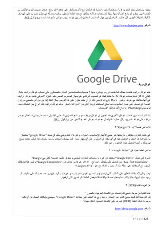 ‫تبدؤوا باستعمال مجلد التخزين فورا. يمكنكم أن تبدؤوا بمشاركة الملفات مع اآلخرين بالنقر على حافظة البرنامج وإدخال عناوين البريد اإللكتروني‬
‫الخاصة بهم. ويقدم البرنامج أيضا واجهة سهلة لإلستخدام، كما أنه يتطابق مع عدة أنظمة تشغيل ويمكن استعماله فتي نظتام اندرويتد علتى الهواتتف‬
‫الذكية وتطبيقات آيفون. كل عمليات التواصل بين جهاز الحاسوب الخاص بكم وبين خوادم دروب بوكس مشفرة باستخدام بروتوكول ‪.SSL‬‬
‫الموقع: ‪http://www.dropbox.com‬‬

‫غوغل درايف‬
‫يقدم غوغل درايف خدمات مماثلة لما يقدمته دروب بتوكس، منهتا 0 جيغابايتت للمستتخدمين الجتدد. ستحصتلون علتى حستاب غوغتل درايتف بشتكل‬
‫تلقائي إذا كان لديكم حساب غوغل. كل ما عليكم فعله هو تنصيب البرنامج على جهاز الحاسوب الخاص بكم. المي ّزة األهم في خدمة غوغل درايتف‬
‫ّ‬
‫هي أنها متداخلة مع غوغل دوكس .‪ Google Docs‬يعني ذلك أن أي ملف مخزن على هذا القرص يمكن النفاذ إليه من متن أي متصتفح متن دون‬
‫الحاجة إلى تحميله على جهاز الحاسوب، مما يمنح المستخدم درجة أعلى من األمان أثناء السفر. يدعم غوغل درايف عتدة أنتواع متن الملفتات، مثتل‬
‫فوتوشوب ‪ ، Photoshop‬وأنواع أخرى قليلة اإلستعمال.‬
‫إذا كنتم تستخدمون خدمات غوغل األخرى، قد تجدون أن غوغل درايف هتو برنتامج التختزين الستحابي األستهل استتخداما. يمكتن استتعمال غوغتل‬
‫درايف على هواتف اندرويد وكل عمليات التواصل مع خوادم غوغل تخضع للتشفير عبر بوتوكول .‪SSL‬‬
‫إذا ما هي خدمة ”‪ “Google Drive‬؟‬
‫هي خدمة لتخزين ملفاتك و مزامنتها عبر جميع األجهزة (الحاسوب، الجوال، و غيرها). فعند وضع ملف في مجلد ”‪ “google Drive‬ستتمكن‬
‫من مشاهدة هذا الملف و التعديل عليه في أي مكان في العالم، و على أي جهاز تختار. كما سيتمكن أصدقاء من من مشاهدة هذا الملف عندما تسمح‬
‫لهم بذلك و أيضا التعديل عليه، التعليق، و غير ذلك.‬
‫ما هي أفضل ميزة في ”‪ “Google Drive‬؟‬
‫الميزة التي تجعل ”‪ “Google Drive‬مختلفا عن غيره من خدمات التخزين السحابي و متفوق عليها، اندماجه الكلي مع ‪“Google‬‬
‫. ”‪Documents‬فاآلن تتمكن من التعديل على ملفاتك ، الشرائح، ‪PDF‬و غيرها من خالل هذه .”‪ “Google Documents‬و ليس هذا فبإمكانك‬
‫التعاون مع أصدقائك على مقالة مثال أو بحث و إكماله مع عبر.”‪“Google Drive‬‬
‫أيضا يمكن ألصدقائك التعليق على الملفات التي ترفعها (سواء صور، فيديو، صوتيات، أو غيرها) و الرد عليها. و عند حصولك على تعليقات أو‬
‫ردود سيتم تنبيهك حاال بذلك. مما يجعلها خدمة سهلة لمناقشة بعض الملفات أو الصور التي ترفعها.‬
‫هل تعرف تقنية )‪ (OCR‬؟‬
‫هذه التقنية من جوجل تسمح لك بالبحث عن الكلمات الموجودة بالصور!!‬
‫فلو افترضنا أنك قمت بمسح كتاب عبر السكانر ، فعند رفع هذا الملف على مجلدات ”‪ “Google Drive‬سيصبح بإمكانك البحث عن أي كلمة‬
‫موجودة هناك. فتقنية )‪ (OCR‬تتعرف على الكلمات المصورة بكل سهولة!‬
‫الموقع: ‪http://drive.google.com‬‬
‫222 ‪| P a g e‬‬

 