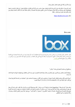 ‫ميزات أقل من تلك التي يقدمها منافسو مايكروسوفت.‬
‫إحدى أهم ميزات سكايدرايف هي أنه في حال كنتم تستعملون جهاز حاسوب غير ذلك الذي تملكونه، بإمكانكم إحضار أي ملفات لم تقومتوا برفعهتا‬
‫(‪ )Upload‬على حسابكم عبر إقامة اتصال بجهازكم األساسي. بالط بع، يمكن لهذا الخاصية أن تشكل مشكلة أمنية. كل أشكال اإلتصال بينكم وبتين‬
‫خادم سكايدرايف مشفرة ببروتوكول .‪SSL‬‬
‫موقع: ‪https://skydrive.live.com‬‬

‫‪Box.com‬‬

‫تعتبر المنافس األول لخدمة دروب بوكس، إال أن مميزتها الرئيسية أنها تعطيك إال حتد 00 جيجتا بايتت متن المستاحة المجانيتة متع إمكانيتة‬
‫تزويدها من خالل اإلشترااكت و الدفع، إال أنهتا ليستت بتلتك الستهولة فتي نقتل الملفتات و الوصتول إليهتا كمتا الحتال فتي دروب بتوكس، و‬
‫يمكنك زيارة موقع الخدمةمن هــنــا .‬

‫ويستطيع أي مستخدم التسجيل في خدمة “بوكس”‬
‫‪ Box‬لألعمال والتعاون مع اآلخرين على الوثائق من خالل ترقية الخدمة للحصول على مزايا األمن والتكامل مع تطبيقتات الهواتتف الجوالتة لقتاء‬
‫04 دوالرا‬
‫أميركيا شهريا لكل مستخدم (تتطلب الخدمة تسجيل 2 مستخدمين على األقل). وسيحصل المستخدم على 0 غيغابايت من المساحة التخزينية مجانا،‬
‫مع القدرة على الترقية إلى 00 أو 40غيغابايت لقاء 44 أو 40 دوالرا أميركيا شهريا.‬

‫وتقدم خدمة “شوغارسينك” ‪ SugarSync‬خدمات مشابهة لـ”دروب بوكس” ولكن مع إضافة المزيد من المزايا، مثل القدرة على مزامنة أي مجلد‬
‫في جهاز المستخدم (وليس مجلدا واحدا كما فتي خدمتة “دروب بتوكس”) ، وتقتديم برنتامج إلدارة الملفتات والمجلتدات وترتيبهتا. وتتدعم هتذه الخدمتة‬
‫جميع نظم التشغيل الرئيسية للهواتف الجوالة، بما فيها “بالكبيري” و”سيمبيان” و”كيندل فاير”، مع توفير آلية لترميز (تشفير) الملفات ومحتواها،‬
‫وذلك لحمايتها من أعين المتطفلين.‬

‫422 ‪| P a g e‬‬

 