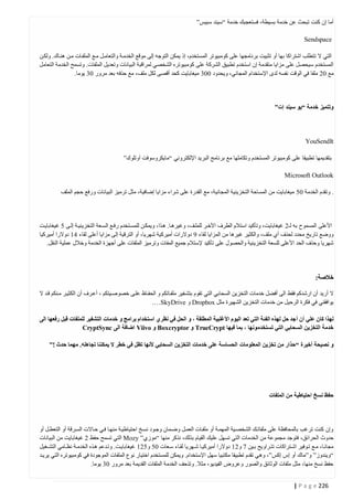 ‫أما إن كنت تبحث عن خدمة بسيطة، فستعجبك خدمة “سيند سبيس”‬
‫‪Sendspace‬‬
‫التي ال تتطلب اشتراكا بها أو تثبيت برنامجها على كومبيوتر المستخدم، إذ يمكن التوجه إلى موقع الخدمتة والتعامتل متع الملفتات متن هنتاك. ولكتن‬
‫المستخدم سيحصل على مزايا متقدمة إن استخدم تطبيق الشركة على كومبيوتره الشخصي لمراقبة البيانات وتعديل الملفات. وتسمح الخدمة التعامل‬
‫مع 40 ملفا في الوقت نفسه لدى اإلستخدام المجاني، ويحدود 442 ميغابايت كحد أقصى لكل ملف، مع حذفه بعد مرور 42 يوما.‬

‫وتتميز خدمة “يو سيند إت”‬

‫‪YouSendIt‬‬
‫بتقديمها تطبيقا على كومبيوتر المستخدم وتكاملها مع برنامج البريد اإللكتروني “مايكروسوفت آوتلوك”‬
‫‪Microsoft Outlook‬‬
‫. وتقدم الخدمة 40 ميغابايت من المساحة التخزينية المجانية، مع القدرة على شراء مزايا إضافية، مثل ترميز البيانات ورفع حجم الملف‬

‫األعلى المسموح به لـ0 غيغابايت، وتأكيد استالم الطرف اآلختر للملتف، وغيرهتا. هتذا، ويمكتن للمستتخدم رفتع الستعة التخزينيتة إلتى 0 غيغابايتت‬
‫ووضع تاريخ محدد لحذف أي ملف، والكثير غيرها من المزايا لقاء 1 دوالرات أميركية شهريا، أو الترقية إلى مزايا أعلى لقاء 14 دوالرا أميركيا‬
‫شهريا وحذف الحد األعلى للسعة التخزينية والحصول على تأكيد إلستالم جميع المفات وترميز الملفات على أجهزة الخدمة وخالل عملية النقل.‬

‫خالصة:‬
‫ال أريد أن ارشدكم فقط الى أفضل خدمات التخزين السحابي التي تقوم بتشتفير ملفتاتكم و الحفتاظ علتى خصوصتيتكم ، أعترف أن الكثيتر متنكم قتد ال‬
‫يوافقني في فكرة الرحيل من خدمات التخزين الشهيرة مثل ‪ Dropbox‬و ‪.…SkyDrive‬‬
‫لهذا كان علي أن أ جد حل لهذا الفئة التي تعد اليوم األغلبية المطلقة ، و الحل في نظري استخدام برامج و خدمات التشفير للملفات قبل رفعها الى‬
‫خدمة التخزين السحابي التي تستخدمونها ، بما فيها ‪ TrueCrypt‬و ‪ Boxcryptor‬و ‪ Viivo‬اضافة الى ‪CryptSync‬‬
‫و نصيحة أخيرة “حذار من تخزين المعلومات الحساسة على خدمات التخزين السحابي ألنها تظل في خطر ال يمكننا تجاهله. مهما حدث !”‬

‫حفظ نسخ احتياطية من الملفات‬

‫وإن كنت ترغب بالمحافظة على ملفاتتك الشخصتية المهمتة أو ملفتات العمتل وضتمان وجتود نستخ احتياطيتة منهتا فتي حتاالت السترقة أو التعطتل أو‬
‫حدوث الحرائق، فتوجد مجموعة من الخدمات التي تسهل عليك القيام بذلك، نذكر منها “موزي” ‪ Mozy‬التي تسمح حفظ 0 غيغابايت من البيانات‬
‫مجانتا، متع تتوفير اشتتراكات تتتراويح بتين 7 و04 دوالرا أميركيتا شتتهريا لقتاء ستعات 40 و004 غيغابايتت. وتتدعم هتذه الخدمتة نظتامي التشتتغيل‬
‫“ويندوز” و”ماك أو إس إكس”، وه ي تقدم تطبيقا مكتبيا سهل اإلستخدام. ويمكن للمستخدم اختيار نوع الملفات الموجودة في كومبيوتره التي يريتد‬
‫حفظ نسخ منها، مثل ملفات الوثائق والصور وعروض الفيديو، مثال. وتذحف الخدمة الملفات القديمة بعد مرور 42 يوما.‬
‫622 ‪| P a g e‬‬

 