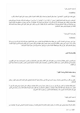 ‫أما خدمة “كراش بالن”‬
‫‪CrashPlan‬‬
‫، فهي تعتمد على التخزين “اإلجتماعي” ، حيث يمكن التسجيل بها مجانا، ولكن الملفات المخزنة ستكون موجودة على أجهزة أصدقاء وأقارب‬
‫المستخدم. وتدعم هذه الخدمة نظم التشغيل “ويندوز” و”ماك أو إس” و”لينوكس” و”ستوالريس”، متع تقتديم اشتتراكات مدفوعتة تستمح للمستتخدم‬
‫حفظ نسخ من الملفات على أجهزتها لقاء 00 إلى 40 دوالرا أميركيا سنويا لسعات 44 غيغابايت أو سعة غير محدودة. وتستطيع هذه الخدمة البحث‬
‫عن نسخ محدثة من ملفات المستخدم في فترات مسبقة التحديد، مثل كل دقيقة أو كل يوم، والقدرة على اختيار الفترة التي ستحذف بعدها الخدمة تلك‬
‫الملفات من أجهزتها (وليس جهاز المستخدم).‬

‫وتقدم خدمة “كاربونايت”‬
‫‪Carbonite‬‬
‫ميزة غير موجودة في الخدمات األخرى، هي حفظ نسخة مطابقة لقرصك الصلب، وحتى نظام التشغيل وخياراتك، لقاء اشتتراك يتتراوح بتين 10‬
‫و104 دوالرا سنويا، وهي ستخزن ملفاتك على قرص صلب محمول يمكتن حفظته فتي مكتان محمتي أو فتي مكاتتب الشتركة المتزودة لهتذه الخدمتة.‬
‫ويمكن للمستخدم النقر على أي ملف مهم لتحفظه الخدمة مباشرة، مع توفير سعة تخزينية غير محدودة لهذه اإلشتراكات.‬

‫حفظ ومشاركة الصور‬

‫سمح التصوير الرقمي حفظ كل مناسبة من دون إنفاق المال على األفالم، ولكن تخزين الكم الهائل من الصتور أصتبح تحتديا وعبئتا علتى الكثيترين،‬
‫وخصوصا في حال فقدان الصور بسبب تعطل وسط التخزين. وتخصصت بعض الخدمات السحابية بتخزين الصور وتقديم مزايا خاصة بهذا النوع‬
‫من الملفات.‬

‫وستجد مجتمعا نشطا في خدمة “فليكر”‬
‫‪Flickr‬‬
‫يتكون من أكثتر متن 40 مليتون مشتترك. ويعت ود الستبب فتي ذلتك إلتى بستاطة واجهتة اإلستتخدام للموقتع، ولكتن الخدمتة تقتدم بعتض القيتود. ويمكتن‬
‫للمستخدم‬
‫تحميل 442 ميغابايت من الصور في كل شهر من دون أن يتجاوز حجم أي صورة 42 ميغابايت، مع القدرة على تحميل عرضي فيديو كل شهر ال‬
‫تتجاوز مدة وحجم كل منهما 41 ثانية و404 م يغابايت. وسيتخلص المستخدم من هذه القيود بحال اشتراكه بالخدمة لقتاء دوالر ونصتف فتي الشتهر‬
‫(في حال اإلشتراك لمدة عامين). هذا، وستضغط الخدمة الصور إن تجاوزت الحد األعلى لها.‬

‫أما خدمة “فوتو باكيت”‬
‫‪Photobucket‬‬
‫، فتقدم اشتراكا مجانيا يحتوي على إعالنات، أو يمكتن إ زالتهتا باإلشتتراك المتدفوع للخدمتة. وسيحصتل المشتترك المجتاني علتى 44 غيغابايتت متن‬
‫722 ‪| P a g e‬‬

 