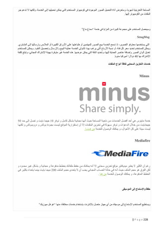 ‫المساحة التخزينية شهريا، وستعرض أداة التحميل الصور الموجودة في كومبيوتر المستتخدم التتي يمكتن تحميلهتا إلتى الخدمتة، ولكنهتا ال تتدعم جتر‬
‫الملفات من الكومبيوتر إليها.‬

‫وسيحصل المستخدم على مجموعة كبيرة من المزايا في خدمة “سماغ ماغ”‬
‫‪SmugMug‬‬
‫التي يستخدمها محترفو التصوير، إذ تسمح الخدمتة بيتع الصتور للمهتمتين أو طباعتهتا علتى األوراق الكبيترة أو المالبتس وإرستالها إلتى المشتتري.‬
‫ويمكن للمستخدم تحديد سعر كل فئة، أو نسبة األرباح التي يرغب بهتا، لتتتولى الخدمت ة عمليتة البيتع واإلرستال وتحصتيل النقتود. ويمكتن للمستتخدم‬
‫تعديل ألوان الصور وإضافة عناصر الحماية إليها، وتحديد الدقة التي يمكن عرضها. هذه الخدمة غير متوفرة بهيئة اإلشتراك المجاني، وتبلتغ كلفتة‬
‫اإلشتراك بها 41 دوالرا أميركيا سنويا.‬
‫خدمات التخزين السحابي لكافة انواع الملفات‬

‫‪Minus‬‬

‫خدمة ماينوس هي أحد أفضتل الختدمات متن ناحيتة المستاحة حيتث أنهتا مجانيتة بشتكل كامتل و تتوفر 44 جيجتا بايتت و تصتل إلتى حتد 40‬
‫جيجابايتت متتن ختالل التتدعوات و تتوفر ستتهولة فتي تختتزين الملفتتات إال أن إستتقرارية الموقتتع ليستت بجتتودة بتوكس و دروببتتوكس و لكنهتتا‬
‫ليست سيئة على كل األحوال، و يمكنك الوصول للخدمة من هــنــا.‬

‫‪Mediafire‬‬

‫رغم أن الكثير ال يعتبر ميديافاير موقع تختزين ستحابي إال أنته يمكنتك متن حفتظ ملفاتتك بخطتط مدفوعتة و مجانيتة و بشتكل غيتر محتدود و‬
‫لكن الفرق هو حجم الملتف حيتث أنته فتي حالتة الحستاب المجتاني يجتب أن ال يتعتدى حجتم الملتف 440 ميجتا بايتت بينمتا يتعتداه بكثيتر فتي‬
‫الخطط المدفوعة، و يمكنك الوصول للخدمة من هنا .‬

‫حفظ واإلستماع إلى الموسيقى‬

‫ويستطيع المستخدم اإلستماع إلى موسيقاه من أي جهاز متصل باإلنترنت بإستخدام خدمات مختلفة، منها “غوغل ميوزيك”‬

‫822 ‪| P a g e‬‬

 