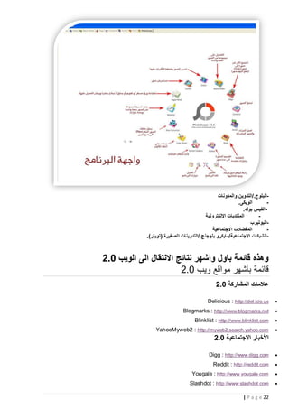 ‫البلوج./التدوين والمدونات‬‫الويكى.‬
‫‬‫الفيس بوك.‬‫المنتديات االلكترونية‬
‫‬‫اليوتيوب‬‫المفضالت االجتماعية‬
‫‬‫-الشبكات االجتماعية/مايكرو بلوجنج /التدوينات الصغيرة (تويتر).‬

‫وهذه قائمة باول واشهر نتائج االنتقال الى الويب 2.0‬
‫قائمة بأشهر مواقع ويب 2.2‬
‫عالمات المشاركة 2.0‬
‫‪‬‬

‫‪Delicious : http://del.icio.us‬‬

‫‪‬‬

‫‪Blogmarks : http://www.blogmarks.net‬‬

‫‪‬‬

‫‪Blinklist : http://www.blinklist.com‬‬

‫‪‬‬

‫‪YahooMyweb2 : http://myweb2.search.yahoo.com‬‬

‫األخبار االجتماعية 2.0‬
‫‪‬‬

‫‪Digg : http://www.digg.com‬‬

‫‪‬‬

‫‪Reddit : http://reddit.com‬‬

‫‪‬‬

‫‪Yougale : http://www.yougale.com‬‬

‫‪‬‬

‫‪Slashdot : http://www.slashdot.com‬‬
‫22 ‪| P a g e‬‬

 