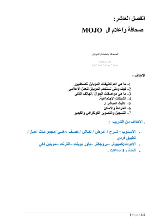 ‫الفصل العاشر:‬
‫صحافة واعالم ال ‪MOJO‬‬

‫االهداف :‬
‫1 - ما هي اهم تطبيقات الموبايل للصحفيين.‬
‫2 - كيف ومتى نستخدم الموبايل للعمل االعالمي .‬
‫3 - ما هي مواصفات الجوال /الهاتف الذكي‬
‫1 - الشبكات االجتماعية.‬
‫0 - /البث المباشر /.‬
‫2 - الخرائط واالماكن‬
‫7 - التسجيل والتصوير الفوتغرافي والفيديو‬

‫. االهداف من التدريب :‬
‫‪‬‬

‫‪‬‬
‫‪‬‬

‫االسذذلوب : شذذرح / عذذرض / نقذذا‬
‫تطبيق فردي‬
‫االدوات:كمبيوتر –بروجكتر –باور بوينت –انترنت –موبايل ذكي‬
‫المدة : 3 ساعات .‬

‫132 ‪| P a g e‬‬

‫/عصذذف نهنذذي /مجموعذذات عمذذل /‬

 