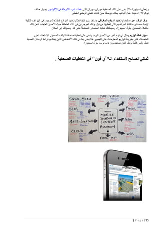 ‫ويعطي اسبينوزا مثاال على على ذلك الصحفية موران سوزان التي غطت تمرد الشرطة في االكوادور بجهاز هاتف‬
‫نوكيا17‪ ، E‬حيث عمل أتباعها بمثابة بوصلة حين كانت تغطي الوضع الخطير.‬
‫ وفر الوقت عبر استخدام تحديد الموقع الجغرافي :استفد من وظيفة نظام تحديد المواقع ‪ GPS‬الموجودة في الهواتف الذكية‬‫إليجاد مصادر مناقشة المواضيع التي تغطيها من قبل أولئك الموجودين في ذات المنطق ة حيث األخبار العاجلة. افعل ذلك‬
‫بالشكل الصحيح، يقول اسبينوزا، وسيمكنك تحديد المصادر المحتملة حتى قبل وصولك إلى المكان.‬
‫جهز خطة توزيع : مثل أي نوع آخر من األخبار اليوم، ينبغي على تغطية صحافة الهاتف المحمول االستعداد لعبور‬‫المنصات. فكر بطريقة لتوزيع المعلوم ات على الجميع. هذا يعني بما في ذلك األشخاص الذين يمكنهم قراءة الرسائل النصية‬
‫فقط، وليس فقط أولئك الذين يستخدمون الب توب، يقول اسبينوزا.‬

‫ثماني نصائح إلستخدام الـ"آي فون" في التغطيات الصحفية .‬

‫532 ‪| P a g e‬‬

 