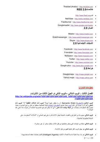 ‫‪‬‬

‫‪Thabbet (Arabic) : http://thabbet.com‬‬

‫خالصات0.2 ‪RSS‬‬
‫‪‬‬

‫فيدي‪:http://www.feedi.ws‬‬

‫‪‬‬

‫‪NetVibes : http://www.netvibes.com‬‬

‫‪‬‬

‫‪Feedburner : http://www.feedburner.com‬‬

‫‪‬‬

‫‪Googlereader: http://www.google.com/reader‬‬

‫اتصال 2.0‬
‫‪‬‬

‫‪Meebo : http://www.meebo.com‬‬

‫‪‬‬

‫‪Web2messenger : http://www.web2messenger.com‬‬

‫‪‬‬

‫‪Skype : http://www.skype.com‬‬

‫الشبكات االجتماعية 2.0‬
‫‪‬‬

‫‪Facebook : http://www.facebook.com‬‬

‫‪‬‬

‫‪Friendster: http://www.friendster.com‬‬

‫‪‬‬

‫‪MySpace : http://www.myspace.com‬‬

‫‪‬‬

‫‪Twitter : http://www.twitter.com‬‬

‫‪‬‬

‫‪Youtube : http://www.youtube.com‬‬

‫‪‬‬

‫‪Google plus : http://www.plus.google.com‬‬

‫خرائط 2.0‬
‫‪‬‬

‫‪Googlemaps : http://maps.google.com‬‬

‫‪‬‬

‫‪Yahoo maps : http://maps.yahoo.com‬‬

‫معلومات للمدرب‬
‫الفصل الثالث : الويب الداللي –الويب الذكي او الجيل الثالث من االنترنت:‬
‫‪http://ar.wikipedia.org/wiki/%D9%88%D9%8A%D8%A8_%D8%AF%D9%84%D8%A‬‬
‫‪7%D9%84%D9%8A‬‬
‫الويب الداللي( باإلنجليزية( )‪: Semantic Web‬أو ما يطلق عليها أحيانا ً" الويب ذات الدالالت اللفظية "أو" الويب ذات‬
‫المعنى )"هو ثورة جديدة في عالم الويب حيث تصبح المعلومات والبيانات قابلة للمعالجة منطقيا ً من ق ِبل برامج الحاسوب بحيث‬
‫تتحول تلك المعلومات والبيانات إلى شبكة بيانات ذات معنى ،" أي أنه يمكن للبرامج الحاسوبية الخاصة أن تعرف ماذا تعني هذه‬
‫البيانات."‬
‫‪‬‬

‫الويب الداللي مجموعة من الطرائق والتقنيات المتبعة لجعل اآلالت قادرة على فهم المعاني أو "الدالالت" للمعلومات على‬
‫الشبكة العنكبوتية العالمية]1[.‬

‫‪‬‬

‫الويب الداللي شبكة من البيانات التي يمكن معالجتها من قبل اآلالت بشكل مباشر أو غير مباشر]2[.‬

‫‪‬‬

‫ً‬
‫الويب الداللي هو جعل الويب أكثر قابلية للفهم من قبل اآلالت]3[.‬

‫‪‬‬

‫الويب الداللي هو بناء بنية تحتية مناسبة للعمالء األذكياء )‪ (Intelligent Agents‬للقيام بعمليات معقدة لمستخدميهم]4[.‬
‫32 ‪| P a g e‬‬

 