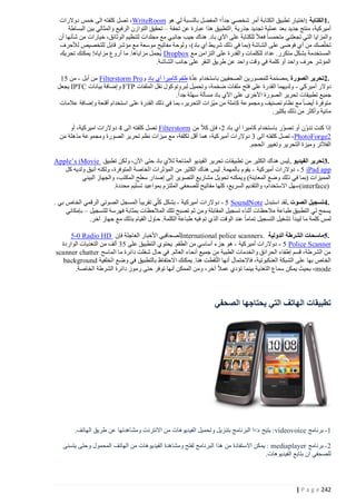 ‫.1الكتابة :اختيار تطبيق الكتابة أمر شخصي جدا؛ المفضل بالنسبة لي هو ‪ ، WriteRoom‬تصل كلفته الى خمس دوالرات‬
‫أميركية، منتج جديد بعد عملية تجديد جذرية .التطبيق هذا عبارة عن تحفة – تحقيق التوازن الرفيع والمثالي بين البساطة‬
‫والمزايا التي تجعلني متحمسا فعال للكتابة على اآلي باد. هناك جيب جانب ي مع مجلدات لتنظيم الوثائق، خيارات من شأنها أن‬
‫تخلّصك من أي فوضى على الشاشة (بما في ذلك شريط آي باد)، ولوحة مفاتيح موسعة مع مؤشر قابل للتخصيص لألحرف‬
‫المستخدمة بشكل متكرر. عداد للكلمات والقدرة على التزامن مع ‪ Dropbox‬يُجمل مزاياها. ما أروع مزاياه! يمكنك تحريك‬
‫المؤشر حرف واحد أو كلمة في وقت واحد عن طريق النقر على جانب الشاشة.‬
‫ِا‬
‫.2تحرير الصورة .مصممة للمصورين الصحفيين باستخدام عدة طقم كاميرا آي باد و‪ Filterstorm Pro‬من آبل - من 04‬
‫ّ‬
‫دوالر أميركي - ولديهما القدرة على فتح ملفات ضخمة، وتحميل لبروتوكول نقل الملفات ‪ FTP‬وإضافة بيانات ‪ IPTC‬يجعل‬
‫جميع تطبيقات تحرير الصورة األخرى على اآلي باد مسألة سهلة جدا.‬
‫متوفرة أيضا مع نظام تصنيف ومجموعة كاملة من ميّزات التحرير، بما في ذلك القدرة على استخدام أقنعة وإضافة عالمات‬
‫مائية وأكثر من ذلك بكثير.‬
‫إذا كنت تدوّن أو تصوّر باستخدام كاميرا آي باد 0، فإن كال من ‪ Filterstorm‬تصل كلفته الى 1 دوالرات اميركية، أو‬
‫2‪ ،PhotoForge‬تصل كلفته الى 2 دوالرات أمير كية، هما أقل تكلفة، مع ميزات نظم تحرير الصورة ومجموعة مذهلة من‬
‫الفالتر وميزة التحرير وتغيير الحجم.‬
‫.3تحرير الفيديو . ليس هناك الكثير من تطبيقات تحرير الفيديو المتاحة لآلي باد حتى اآلن، ولكن تطبيق ‪Apple’s iMovie‬‬
‫‪ - 5 iPad app‬دوالرات أميركية - يقوم بالمهمة. ليس هناك الكثير من المؤثرات الخاصة المتوفرة، ولكنه أنيق ولديه كل‬
‫المميزات (بما في ذلك وضع المعاينة) ويمكنه تحويل مشاريع التصوير إلى إصدار سطح المكتب، والجهاز البيني‬
‫)‪ (interface‬سهل االستخدام، والتقديم السريع، كلها مفاتيح للصحفي الملتزم بمواعيد تسليم محددة.‬
‫.4تسجيل الصوت .لقد استبدل ‪ - 5 SoundNote‬دوالرات أميركية - بشكل كلّي تقريبا المسجل الصوتي الرقمي الخاص بي .‬
‫يسمح لي التطبيق طباعة مالحظات أثناء تسجيل المقابلة ومن ثم تصبح تلك المالحظات بمثابة فهرسة للتسجيل – بإمكاني‬
‫لمس كلمة ما ليبدأ تشغيل التسجيل تماما عند الوقت الذي تم فيه طباعة الكلمة. حاول القيام بذلك مع جهاز آخر.‬
‫.5ماسحات الشرطة الدولية .‪ International police scanners‬لصحافيي األخبار العاجلة فإن ‪5-0 Radio HD‬‬
‫‪ - 5 Police Scanner‬دوالرات أميركية - هو جزء أساسي من الطقم. يحتوي التطبيق على 02 ألف من التغذيات الواردة‬
‫من الشرطة، قسم إطفاء الحرائق والخدمات الطبية من جميع أنحاء العالم. في حال شغلت دائرة ما الماسح ‪scanner chatter‬‬
‫الخاص بها على الشبكة العنكبوتية، فاالحتمال أنها التُقطت هنا. يمكنك االحتفاظ بالتطبيق في وضع الخلفية ‪background‬‬
‫‪ ،mode‬بحيث يمكن سماع التغذية بينما تؤدي عمال آخر، ومن الممكن أنها توفر حتى رموز دائرة الشرطة الخاصة.‬

‫تطبيقات الهاتف التي يحتاجها الصحفي‬

‫1 - برنامج ‪ : videovoice‬يتيح ه>ا البرنامج بتنزيل وتحميل الفيديوهات من االنترنت ومشاهدتها عن طريق الهاتف.‬
‫2 - برنامج ‪ : mediaplayer‬يمكن االستفادة من هذا البرنامج لفتح ومشاهدة الفيديوهات من الهاتف المحمول وحتى يتسنى‬
‫للصحفي ان بتابع الفيديوهات.‬

‫242 ‪| P a g e‬‬

 