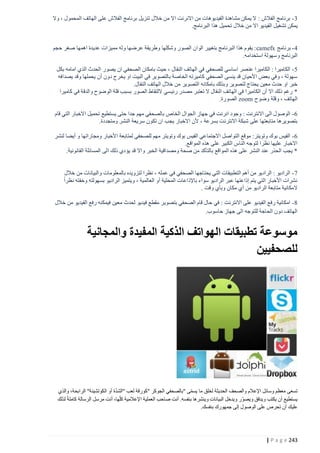 ‫3 - برنامج الفالش : ال يمكن مشاهدة الفيديوهات من االنرنت اال من خالل تنزيل برنامج الفالش على الهاتف المحمول ، وال‬
‫يمكن تشغيل الفيديو اال من خالل تحميل هذا البرنامج.‬
‫4 - برنامج ‪ : camefx‬يقوم هذا البرنامج بتغيير الوان الصور وشكلها وطريقة عرضها وله مميزات عديدة اهمها صغر حجم‬
‫البرنامج وسهولة استخدامه.‬
‫5 - الكاميرا : الكاميرا عنصر اساسي للصحفي في الهاتف النقال ، حيث بامكان الصحفي ان يصور الحدث الذي امامه بكل‬
‫سهولة ، وفي بعض األحيان قد ينسى الصحفي كاميرته الخاصة بالتصوير في البيت او يخرج دون أن يحملها وقد يصدافه‬
‫خبر او حدث معين يحتاج لتصوير وبذلك بامكانه التصوير من خالل الهاتف النقال.‬
‫* رغم ذلك اال أن الكاميرا في الهاتف النقال ال تعتبر مصدر رئيسي اللتقاط الصور بسبب قلة الوضوح والدقة في كاميرا‬
‫الهاتف ، وقلة وضوح ‪ zoom‬الصورة.‬
‫6 - الوصول الى االنترنت : وجود انرنت في جهاز الجوال الخاص بالصحفي مهم جدا حتى يستطيع تحميل االخبار التي قام‬
‫بتصويرها متابعتها على شبكة االنترنت بسرعة ، ألن االخبار يجب ان تكون سريعة النشر ومتجددة.‬
‫6 - الفيس بوك وتويتر: موقع التواصل االجتماعي الفيس بوك وتويتر مهم للصحفي لمتابعة األخبار ومجاراتها و أيضا لنشر‬
‫االخبار عليها نظرا لتوجه الناس الكبير على هذه المواقع.‬
‫* يجب الحذر عند النشر على هذه المواقع بالتأكد من صحة ومصداقية الخبر و اال قد يؤدي ذلك الى المسائلة القانونية.‬
‫7 - الراديو : الراديو من أهم التطبيقات التي يحتاجها الصحفي في عمله ، نظرا لتزويده بالمعلومات والبيانات من خالل‬
‫نشرات األخبار التي يتم إذاعتها عبر الراديو سواء باإلذاعات المحلية أو العالمية ، ويتميز الراديو بسهولته وخفته نظراً‬
‫المكانية متابعة الراديو من أي مكان وبأي وقت .‬
‫8 - امكانية رفع الفيديو على االنترنت : في حال قام الصحفي بتصوير مقطع فيديو لحدث معين فيمكنه رفع الفيديو من خالل‬
‫الهاتف دون الحاجة للتوجه الى جهاز حاسوب.‬

‫موسوعة تطبيقات الهواتف الذكية المفيدة والمجانية‬
‫للصحفيين‬

‫ّ‬
‫تسعى معظم وسائل اإلعالم والصحف الحديثة لخلق ما يسمى "بالصحفي الجوكر "كورقة لعب "الشدة أو الكوتشينة" الرابحة، والذي‬
‫ّ‬
‫يستطيع أن يكتب ويدقق ويصوّر ويدخل البيانات وينشرها بنفسه. أنت صاحب العملية اإلعالمية كلّها، أنت مرسل الرسالة كاملة لذلك‬
‫عليك أن تحرص على الوصول إلى جمهورك بنفسك.‬

‫342 ‪| P a g e‬‬

 