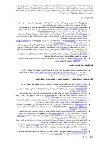 ‫تتيح الهواتف الذكية تطبيقات مجانية وغير مجانية تسه ّل على الصحفيين عملهم ليقوموا بتحديث الموقع ونشر األخبار في أي مكان دون‬
‫طلب المساعدة من أحد. ومن خالل معرفة كيفية استخدام هذه األدوات أصبحت تملك منبرا إعالميا يصل للعالم وهو بحوزتك ال بل في‬
‫جيبك. إليك بعض األدوات المتاحة على تطبيقات "األندرويد" المجانية التي تطرحها شركة "جوجل" لمستخدمي الهواتف الذكية، ويمكنك‬
‫تحميلها مجانا عبر ‪ Apps play shop‬الموجود على هاتفك.‬
‫أوالً، تطبيقات عامة:‬
‫ّ‬
‫‪‬‬
‫‪‬‬

‫‪‬‬

‫‪‬‬
‫‪‬‬

‫‪‬‬
‫‪‬‬

‫ّ‬
‫ّ‬
‫‪ Wordpress‬مدونات وورد برس هي األكثر شيوعا واستخداما في عالم الصحفيين، فهي تقدم لك جريدة مصغرة تحمل اسمك‬
‫ّ‬
‫ومعلوماتك بين يديك، ويمكنك خاللها تدريب نفسك أو نشر معلوماتك كما تريد.‬
‫لوحة مفاتيح ‪ Ice Cream Sandwich‬يستخدم لعملية الكتابة السريعة، فإذا كنت تبحث عن تدوين سريع للمعلومات فهذا‬
‫ّ‬
‫البرنامج يتيح لك إمكانية تسجيل المعلومات بسرعة، سواء بلوحة مفاتيح متعددة االختيارات (تدعم تسجيل الكلمات كثيرة‬
‫االستخدام والقاموس)، كما يدعم إمكانية تحويل الصوت إلى كتابة.‪Voice to speech‬‬
‫‪ Dropbox‬يتيح لك إمكانية حفظ ومشاركة وتعديل الصور ومقاطع الفيديو والملفات مع أصدقائك، يكون ذلك عبر تحميل‬
‫ّ‬
‫التطبيق ووضع الملفات المرغوب مشارك تها مع األشخاص المحددين. ليصبح بإمكانهم اإلطالع عليها من خالل وضع عنوان‬
‫بريدهم اإللكتروني وكلمة المرور الخاصة بهم.‬
‫ّ‬
‫تطبيقات جوجل مثل ‪ Google Drive‬لتخزين وحفظ الملفات على بريد جي مايل ‪ Gmail‬الخاص بك، ‪Google Translate‬‬
‫للترجمة الفورية المكتوبة والمسموعة و ‪Google maps‬للخرائط.‬
‫‪ Pocket‬لحفظ الصفحات والموضوعات التي تريد االطالع عليها الحقا، ‪ Astrid‬التطبيق األشهر لقائمة ما تريد فعله الحقا‬
‫."‪"To do list‬والشبيه بتطبيق ‪ Wunderlists‬المزوّد بخاصية التنبية واإلعالمات . ‪ notifications‬فضال عن إيفرنوت‬
‫الذي يتيح لك البحث في كل مدوناتك وتنظيمها والبحث في صندوق الوارد على البريد والهاتف، وحفظ تغريداتك على موقع‬
‫"تويتر" للتواصل االجتماعي.‬
‫ّ‬
‫‪ My Track‬وهو تطبيق يحفظ تحركاتك مدعومة بالمسافة الزمنية والمكانية، فإذا كنت تقوم بتغطية في مدينة ما ولديك عدة‬
‫خطوات، فإن التطبيق يحفظ لك كل مكان ذهبت إليه، والمدة التي استغرقتها.‬
‫وأخيرا ‪ Wi Fi Finder‬المتخصّص في البحث عن أقرب شبكة لالتصال الال ّ‬
‫سلكي لإلنترنت، باإلضافة لعدد من محركات‬
‫البحث مثل ‪" ،Opra mini‬دولفين"، فايرفوكس وكروم.‬

‫ثانياً، تطبيقات وسائل التواصل االجتماعي:‬
‫‪‬‬

‫ّ‬
‫لدينا عدة تطبيقات تدعم النشر والبحث على أحد أو كل مواقع التواصل االجتماعي المختلفة مثل "فيسبوك " "وتويتر"‬
‫و"جوجل بلس". مثل مي ذاب، تويت داك، بافر، هوت سويت، تويت كاستر، توينجل وبانغو .ويمكنك من خاللها تحديث‬
‫حساباتك في آن واحد أو البحث على مواقع التواصل االجتماعي كلها.‬

‫ثالثاً، أدوات تحرير الوسائط المتعدّدة أو "مالتيميديا" (الصور – الملفات الصوتية – مقاطع الفيديو:)‬
‫‪‬‬
‫‪‬‬
‫‪‬‬

‫‪‬‬
‫‪‬‬

‫‪‬‬

‫‪‬‬
‫‪‬‬

‫‪‬‬

‫‪ Think free office‬الذي يدعم 82 لغة للهواتف المحمولة، وهو تطبيق رائع يدمج تطبيقات ميكروسوفت أوفيس مع‬
‫‪ ،Google apps‬وهو األنسب لكتابة قصتك الخبرية.‬
‫‪ Jota text editor‬لتحرير النصوص والتدقيق اللغوي وحفظ النص بعد كتابته وإمكانية البحث في جميع النصوص الموجودة‬
‫على الهاتف والبريد اإللكتروني.‬
‫‪ Flickr‬كما هو موقع فليكر، فإن تطبيقه على الهاتف الذكي يتيح لك تحميل الصورة على الموقع، وكتابة معلومات عنها،‬
‫ومشاركتها، ورؤيتها بأحجام مختلفة وبجودة أفضل. كذلك ‪ HDR camera‬وهو من أفضل البرامج في تحرير الصور والحفاظ‬
‫على نقائها وجودتها، فضال عن التحكم بالمسافات "‪ "Zooming‬واإلضاءة.‬
‫ّ‬
‫‪ Pixlr Express‬لتحرير الصور البسيط والمتقدم، وهو تطبيق يشبه استخدامات برنامج تحرير الصور األشهر "فوتوشوب"‬
‫وهو ما يقودنا للتطبيق التالي فوتوشوب أيكسبرس لمحترفي تحرير الصور عبر البرنامج.‬
‫أيضا ‪ Instagram‬الذي يدعم إضافة مؤثّرات على الصور ومشاركتها على صفحتك على أي من مواقع التواصل االجتماعي‬
‫وكاميرا 263، وفوتاف بانوراما و ‪Photaf panorama‬لعمل صورة بزاوية 263 درجة. وهناك المزيد من أدوات تحرير‬
‫الصور المجانية مثل ‪.PicsArt‬‬
‫أما بالنسبة للصوت، هناك ‪ Record My Call‬لتسجيل المكالمات الهاتفية مع المصادر الصحفية، ‪Voice task‬لتسجيل‬
‫ّ‬
‫المكالمات وإرسالها لبريدك اإللكتروني. كذلك ‪ Sound cloud‬للبحث عن مقاطع صوتية واالستماع إليها، كذلك سماع بث‬
‫ّ‬
‫صوتي مباشر، وتسجيل مقاطع صوتية خاصة بك، فضال عن التحكم في التّشغيل وترتيب قوائمك. أيضا هناك ‪Tap A talk‬‬
‫للتعامل البسيط وتسجيل المكالمات بشكل مرن وسهل االستخدام.‬
‫كذلك التطبيق الفريد من نوعه ‪ Scanner radio‬الذي يعمل على البحث على موجات الراديو في كل مكان في العالم، ويمكنك‬
‫االستماع إلى النشرات المرورية والطقس واألخبار في المنطقة التي تختارها أنت.‬
‫أما بالنسبة للتعامل مع مقاطع الفيديو فهناك عمالق تسجيل وعمل المحادثات بالفيديو ‪ ،Skype‬كذلك بامبوزر للنقل المباشر‬
‫ّ‬
‫ّ‬
‫وتغطية األحداث وكذلك يتوفّر ‪. Qik‬وفي ريكوردر لتسجيل الفيديو، وفليكسواغن لتفعيل البث المباشر للفيديو من هاتفك‬
‫المحمول.‬
‫‪ Aximedia slide show‬المختص بدمج الصور والفيديو والصوت في شريحة عرض واحدة، ويمكنك أيضا إضافة نص أو‬
‫تعليق مكتوب على عرض الشرائح. وأيضا ‪ Quik slide‬الذي يؤدي ذات المهمة.‬
‫ّ‬

‫442 ‪| P a g e‬‬

 