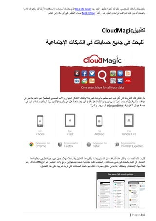 ‫ّ‬
‫ولحمايتك وأمانك الشخصي، نقدم لك أخيرا تطبيق األندرويد ‪ Be a life saver‬الذي يعلمك أساسيات اإلسعافات األوّلية لك ولغيرك إذا ما‬
‫واجهت أي من هذه المواقف في إحدى الظروف. وأخيرا ‪ Met Office‬لمعرفة الطقس في أي مكان في العالم.‬

‫تطبيق‪CloudMagic‬‬
‫للبحث في جميع حساباتك في الشبكات اإلجتماعية‬

‫ُ‬
‫هل تتذكر تلك التغريدة التي ذكر فيها اسم مطعم ما وودت تجربته؟ ولكنك ال تتذكر العنوان واالسم الصحيح للمطعم! نعم، دائما ما نمر في‬
‫مواقف مشابهة. بل أصبحنا أحيانا ننسى أين رأينا تلك المعلومة! أو أين وضعناها؟ هل هي بالبريد اإللكتروني؟ أم بالفيسبوك؟ أم أنها في‬
‫خدمة جوجل التخزينية (‪ )Google Drive‬أو دروب بوكس؟‬

‫كثرت تلك الخدمات، وتكثر هذه المواقف من النسيان أيضا، ولكن هذا التطبيق يقدم حال سهال وجميل من وجهة نظري. فوظيفة هذا‬
‫التطبيق هي القيام بالبحث في جميع حساباتك. والمطلوب كلمة مفتاحية للبحث تضعها في مربع واحد. التطبيق هو ‪ ،CloudMagic‬وهو‬
‫فعال سهل اإلستخدام. ويمكنك إعداده في دقائق معدودة – ذلك يعود لعدد الحسابات التي تريد تعريفها على هذا التطبيق-.‬

‫542 ‪| P a g e‬‬

 