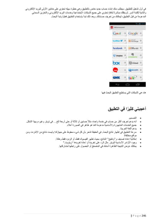 ‫في أول تشغيل للتطبيق. سيطلب منك إنشاء حساب جديد خاص بالتطبيق وهي خطوة سهله تحتوي على خانتين األولى للبريد اإللكتروني‬
‫والثانية لكلمة السر. ثم ينقلك مباشرة لنافذة تحتوي على جميع الشبكات اإلجتماعية وخدمات البريد اإللكتروني والتخزين السحابي‬
‫المدعومة من قِبل التطبيق، ليمكنك من تعريف حساباتك. وبعد ذلك تبدأ بإستخدام التطبيق فعليا وتبدأ البحث.‬

‫هذه هي الشبكات التي يستطيع التطبيق البحث فيها‬

‫أعجبني كثيرا في التطبيق‬
‫ً‬
‫‪‬‬
‫‪‬‬
‫‪‬‬
‫‪‬‬
‫‪‬‬
‫‪‬‬
‫‪‬‬
‫‪‬‬

‫التصميم.‬
‫أنه يدعم تعريف أكثر من حساب في خدمة واحدة، مثال حسابين أو ثالثة أو حتى أربعة إلخ… في تويتر وغيره وبهذا الشكل.‬
‫جميع الخدمات المشهورة واألساسية مدعومة كما هو ظاهر في الصورة أعاله.‬
‫يدعم اللغة العربية.‬
‫سرعة التطبيق في إظهار نتائج البحث. في الحقيقة تشعر بأن كل شيء محفوظ على جهازك! وليست نتائج من اإلنترنت ومن‬
‫مواقع مختلفة!‬
‫إمكانية إعادة تصنيف و”وتنقيح” النتائج، بحيث تظهر الفيسبوك فقط، أو الردود فقط وهكذا.‬
‫وجود األوامر األساسية لتويتر. مثل الرد على تغريدة أو إعادة تغريدها “ريتويت.”‬
‫يمكنك عرض النتيجة الظاهرة أمامك في المتصفح أو الحصول على رابطها لمشاركتها.‬

‫642 ‪| P a g e‬‬

 