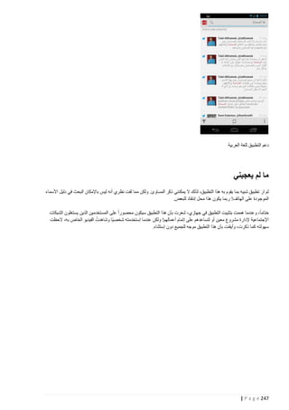 ‫دعم التطبيق للغة العربية‬

‫ما لم يعجبني‬
‫لم ار تطبيق شبيه بما يقوم به هذا التطبيق، لذلك ال يمكنني ذكر المساوئ. ولكن مما لفت نظري أنه ليس باإلمكان البحث في دليل األسماء‬
‫َ‬
‫الموجودة على الهاتف! ربما يكون هذا محل إنتقاد للبعض.‬
‫ختاما، وعندما هممت بتثبيت التطبيق في جهازي، شعرت بأن هذا التطبيق سيكون محصورا على المستخدمين الذين يستغلون الشبكات‬
‫ُ‬
‫اإلجتماعية إلدارة مشروع معين أو لتساعدهم على إتمام أعمالهم! ولكن عندما إستخدمته شخصيا وشاهدت الفيديو الخاص به، الحظت‬
‫سهولته كما ذكرت، وأيقنت بأن هذا التطبيق موجه للجميع دون إستثناء.‬

‫742 ‪| P a g e‬‬

 