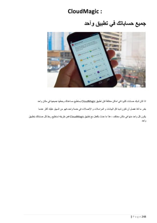 ‫: ‪CloudMagic‬‬
‫جميع حساباتك في تطبيق وآحد‬

‫اذا كان لديك حسابات كثيرة في اماكن مختلفة فإن تطبيق ‪ CloudMagic‬يستطيع مساعدتك وجعلها جميعها في مكان واحد‬
‫بقدر ما كنا نفضل أن تكون لدينا كل البيان ات و المراسالت و اإلتصاالت في خدمة واحده فهو من السهل عليك أكثر عندما‬
‫يكون كل واحد منها في مكان مختلف ، هذا ما حدث بالفعل مع تطبيق ‪ CloudMagic‬فعن طريقه تستطيع ربط كل حساباتك بتطبيق‬
‫واحد‬

‫842 ‪| P a g e‬‬

 