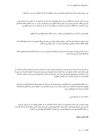 ‫ما الذي يمكنك عمله بتطبيق واتس أب؟‬

‫نص: بسيط، ولكن ال يشبه الرسائل القصيرة، فالنص ليس محددا بـ 261 فراغا، كما أنه بإمكانك إرسال رموز “العواطف“.‬

‫صورة أو فيديو: ثمة خيار، إما التقاط صورة أو تسجيل مقطع فيديو مباشر وأنت تراسل شخصا ما، أو اختيار صورة أو فيديو مخزن‬
‫على ألبوم هاتفك. وهذا يعني إنتاج صورة أو فيديو باستخدام تطبيق آخر ومشاركتها عبر الواتس أب. لسوء الحظ ال يمكنك إضافة نص‬
‫إلى رسالة الصورة. كما يمكنك إرسال صورة أو فيديو إلى مستخدم واتس أب آخر أو إلى شخص ما عبر البريد اإللكتروني.‬

‫مق طع صوتي: إذا اخترت إرسال مقطع صوتي، سيظهر زر أحمر. يمكنك تسجيل مقطع صوتي لمدة دقيقتين.‬

‫تحديد الموقع: إذا ضغطت على هذا الخيار، ستظهر خريطة وعليها دبوس يشير إلى موقعك الجغرافي. إذا لم يكن الموقع دقيقا بما فيه‬
‫الكفاية، يمكنك إما كتابة عنوانك في شريط البحث مباشرة، أو اختر موقعا قريبا من القائمة.‬

‫إرسال رسالة إلى مجموعة: مجموعة الدردشة هي إحدى الوظائف التي تجعل من واتس أب مثيرا لالهتمام بالنسبة للصحافيين. يمكنك‬
‫إضافة 23 شخصا إلى مجموعة الدردشة.‬

‫من أجل التدريب، قد يتم إنشاء مجموعة محددة من المتدربين والمدربين أثناء ورشة العمل من أجل تبادل المحتوى المتعدد الوسائط. ربما‬
‫يكون استخدام غرف األخبار الصغيرة أمرا جيدا بالنسبة لرسائل المجموعة. في إسرائيل، تصل خدمات الحكومة والشرطة عبر مجموعة‬
‫واتس أب للتواصل مع الصحافيين العاملين في مجال محدد. وفي الهند أثناء كومبه ميال (الحج الهندوسي) مؤخرا، استخدمت الشرطة‬
‫الهندية الواتس أب لمشاركة المعلومات عن األشخاص المفقودين.‬

‫إرسال مقابلة كاملة كملف نص: هذه الوظيفة ليست واضحة تماما. لكن ربما تكون هذه الخاصية مفيدة ألرشفة المحادثات (بما في ذلك‬
‫جميع الوسائط المتعددة المتبادل ة). أو ربما تكون قد كتبت نصا أو أجريت مقابلة مع أحد ما، فيمكنك إرسال رسالة إلكترونية بالمحادثة‬
‫لنفسك ونشر المادة على موقع إلكتروني آخر.‬

‫استخدام واتس أب كبرنامج تدريبي‬

‫تحميس المتدربين على استخدام أنماط جديدة من اإلعالم واإلعالم االجتماعي؛ هذا هو المفتاح. تطبيق واتس أب لن يكون البرنامج‬
‫األساسي الذي سيستخدم لجمع األخبار، لكنه وسيلة رائعة لتشجيع المتدربين على إنتاج وتبادل عناصر بسيطة متعددة الوسائط. أفكر دوما‬
‫أن استخدام التطبيق ممتع، ومن ثم سيحافظ المتدربون على المهارات التطبيقية التي تعلموها في ورشة العمل.‬

‫أفكار للتمارين العملية‬

‫252 ‪| P a g e‬‬

 