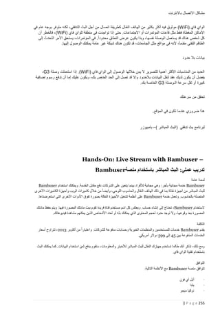 ‫مشاكل االتصال باالنترنت‬
‫الواي فاي (‪ ) WiFi‬موثوق فيه أكثر بكثير من الهاتف النقال كطريقة اتصال من أجل البث التدفقي، لكنه متوفر بوجه عام في‬
‫األماكن المغطاة فقط مثل قاعات المؤتمرات أو االجتماعات. حتى إذا تواجدت في منطقة للواي فاي (‪ ،)WiFi‬فالخطر أن‬
‫كل شخص هناك قد يستعمل الوصلة نفسها، وبذا يكون عرض النطاق محدوداً. في المؤتمرات، يستحق األمر التحدث إلى‬
‫الطاقم التقني مقدماً، ألنه في مواقع مثل الجامعات، قد تكون هناك شبكة غير عامة يمكنك الوصول إليها.‬
‫بيانات بال حدود‬
‫العديد من المناسبات األكثر أهمية للتصوير ال يمن خاللها الوصول إلى الواي فاي (‪ .)WiFi‬إذا استعملت وصلة 3‪،G‬‬
‫يفضل أن يكون لديك عقد لنقل البيانات بالحدود وإال قد تصل إلى الحد الخاص بك، ويكون عليك إما أن تدفع رسوم إضافية‬
‫كبيرة أو تقل سرعة الـوصلة 3‪ G‬الخاصة بك.‬
‫تحقق من سرعتك‬
‫هذا ضروري عندما تكون في الموقع.‬

‫لبرنامج بث تدفقي (البث المباشر )– بامبيوزر‬

‫– ‪Hands-On: Live Stream with Bambuser‬‬
‫تدريب عملي: البث المباشر باستخدام منصة‪Bambuser‬‬
‫لمحة عامة‬
‫‪ Bambuser‬خدمة مجانية بأجر: وهي مجانية لألفراد بينما يتعين على الشركات دفع مقابل الخدمة. ويمكنك استخدام ‪Bambuser‬‬
‫للبث المباشر من أجهزة نقالة بما في ذلك الهاتف النقال والحاسوب اللوحي، وأيضا من خالل كاميرات الويب وأجهزة الكاميرات األخرى‬
‫المتصلة بالحاسوب. وتعمل خدمة ‪ Bambuser‬على أنظمة تشغيل األجهزة النقالة بصورة تفوق األدوات األخرى التي استعرضناها.‬
‫الستخدام ‪ ،Bambuser‬تحت اج إلى إنشاء حساب. ويعكس كل اسم مستخدم قناة فريدة تقوم ببث مادتك المصورة فيها. ويتم حفظ مادتك‬
‫المصورة بعد وقوعها، وال توجد حدود لحجم المحتوى الذي يمكنك بثه أو لعدد األشخاص الذين يمكنهم مشاهدة فيديوهاتك.‬
‫التكلفة‬
‫يقدم ‪ Bambuser‬خدمات للمستخدمين والمنظمات الخيرية وحسابات مدفوعة للشركات. واعتبارا من أكتوبر 2013، تتراوح أسعار‬
‫الخدمات المدفوعة بين 45 إلى 554 دوالر أمريكي.‬
‫ومع ذلك، تذكر أنك طالما تستخدم جهازك النقال للبث المباشر لألخبار والمعلومات، ستقوم بدفع ثمن استخدام البيانات. كما يمكنك البث‬
‫باستخدام تقنية الواي فاي.‬
‫التوافق‬
‫تتوافق منصة ‪ Bambuser‬مع األنظمة التالية:‬
‫·‬
‫·‬
‫·‬

‫أبل آي فون‬
‫بادا‬
‫نوكيا ميجو‬

‫552 ‪| P a g e‬‬

 