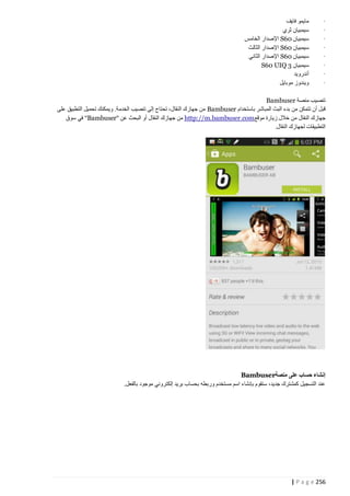 ‫·‬
‫·‬
‫·‬
‫·‬
‫·‬
‫·‬
‫·‬
‫·‬

‫مايمو فايف‬
‫سيمبيان ثري‬
‫سيمبيان 06‪ S‬اإلصدار الخامس‬
‫سيمبيان 06‪ S‬اإلصدار الثالث‬
‫سيمبيان 06‪ S‬اإلصدار الثاني‬
‫سيمبيان 3 ‪S60 UIQ‬‬
‫أندرويد‬
‫ويندوز موبايل‬

‫تنصيب منصة ‪Bambuser‬‬
‫قبل أن تتمكن من بدء البث المباشر باستخدام ‪ Bambuser‬من جهازك النقال، تحتاج إلى تنصيب الخدمة. ويمكنك تحميل التطبيق على‬
‫جهازك النقال من خالل زيارة موقع‪ http://m.bambuser.com‬من جهازك النقال أو البحث عن "‪ "Bambuser‬في سوق‬
‫التطبيقات لجهازك النقال.‬

‫إنشاء حساب على منصة‪Bambuser‬‬
‫عند التسجيل كمشترك جديد، ستقوم بإنشاء اسم مستخدم وربطه بحساب بريد إلكتروني موجود بالفعل.‬

‫652 ‪| P a g e‬‬

 