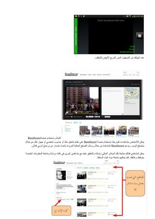‫عند انتهائك من التسجيل، المس المربع األبيض لإليقاف.‬

‫التبادل باستخدام منصة‪Bambuser‬‬
‫يمكن لألشخاص مشاهدة ما تقوم ببثه باستخدام منصة ‪ Bambuser‬على نظام تشغيل ماك أو حاسوب شخصي أو جهاز نقال من خالل‬
‫متصفح الويب. ويدعم ‪ Bambuser‬المشاهدة من خالل وسائل التصفح الحالية المزودة بأحدث إصدار من برنامج أدوبي فالش.‬
‫يمكن لمشاهدي قناتك متابعة بثك المباشر الحالي وتبادله والتعليق عليه مع مشاهدين آخرين في نافذة دردشة ومتابعة المعلومات الخاصة‬
‫بموقعك وهاتفك. كما يمكنهم متابعة مواد البث السابقة.‬

‫852 ‪| P a g e‬‬

 