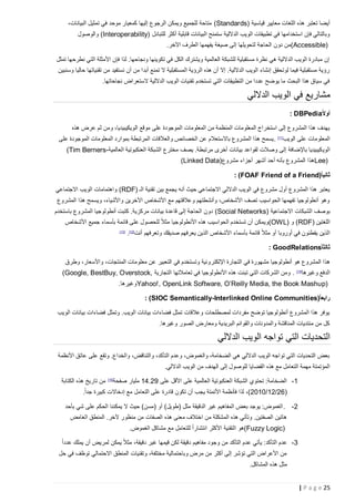 ‫أيضا تعتبر هذه اللغات معايير قياسية )‪ (Standards‬متاحة للجميع ويمكن الرجوع إليها كمعيار موحد في تمثيل البيانات،‬
‫وبالتالي فإن استخدامها في تطبيقات الويب الداللية ستمنح البيانات قابلية أكثر للتبادل )‪ (Interoperability‬والوصول‬
‫)‪(Accessible‬من دون الحاجة لتحويلها إلى صيغة يفهمها الطرف اآلخر.‬
‫إن مبادرة الويب الداللية هي نظرة مستقبلية للشبكة العالمية ويشترك الكل في تكوينها ونجاحها. لذا فإن األمثلة التي نطرحها تمثل‬
‫رؤية مستقبلية فيما لوتحقق إنشاء الويب الداللية. إال أن هذه الرؤية المستقبلية ال تمنع أبد ا من أن نستفيد من تقنياتها حاليا وسنبين‬
‫في سياق هذا البحث ما يوضح عددا من التطبيقات التي تستخدم تقنيات الويب الداللية الستعراض نجاحاتها.‬

‫مشاريع في الويب الداللي‬
‫أوالً‪: DBPedia‬‬
‫يهدف هذا المشروع إلى استخراج المعلومات المنظمة من المعلومات الموجودة على موقع الويكيبيديا، ومن ثم عرض هذه‬
‫المعلومات على الويب]11[ . يسمح هذا المشروع باالستعالم عن الخصائص والعالقات المرتبطة بموارد المعلومات الموجودة على‬
‫الوي كيبيديا باإلضافة إلى وصالت لقواعد بيانات أخرى مرتبطة. يصف مخترع الشبكة العنكبوتية العالمية-‪(Tim Berners‬‬
‫)‪Lee‬هذا المشروع بأنه أحد أشهر أجزاء مشروع)‪(Linked Data‬‬
‫ثانيا ً)‪: (FOAF Friend of a Friend‬‬
‫يعتبر هذا المشروع أول مشروع في الويب الداللي االجتماعي حيث أنه يجمع بين تقنية الـ )‪ (RDF‬واهتمامات الويب االجتماعي‬
‫وهو أنطولوجيا تفهمها الحواسيب تصف األشخاص، وأنشطتهم وعالقتهم مع األشخاص اآلخرين واألشياء، ويسمح هذا المشروع‬
‫بوصف الشبكات االجتماعية )‪ (Social Networks‬دون الحاجة إلى قاعدة بيانات مركزية. كتبت أنطولوجيا المشروع باستخدم‬
‫اللغتين )‪ (RDF‬و )‪(OWL‬ويمكن أن تستخدم الحواسيب هذه األنطولوجيا مثالً للحصول على قائمة بأسماء جميع األشخاص‬
‫الذين يقطنون في أوروبا أو مثالً قائمة بأسماء األشخاص الذين يعرفهم صديقك وتعرفهم أنت]21[.‬

‫]31[‬

‫ثالثا ً‪: GoodRelations‬‬
‫هذا المشروع هو أنطولوجيا مشهورة في التجارة اإللكتر ونية وتستخدم في التعبير عن معلومات المنتجات، واألسعار، وطرق‬
‫الدفع وغيرها‬

‫]41[‬

‫. ومن الشركات التي تبنت هذه األنطولوجيا في تعامالتها التجارية ,‪(Google, BestBuy, Overstock‬‬

‫)‪Yahoo!, OpenLink Software, O’Reilly Media, the Book Mashup‬وغيرها.‬
‫رابعا ً)‪: (SIOC Semantically-Interlinked Online Communities‬‬
‫يوفر هذا المشروع أنطولوجيا توضح مفردات لمصطلحات وعالقات تمثل فضاءات بيانات الويب. وتمثل فضاءات بيانات الويب‬
‫كل من منتديات المناقشة والمدونات والقوائم البريدية ومعارض الصور وغيرها.‬

‫التحديات التي تواجه الويب الداللي‬
‫بعض التحديات التي تواجه الويب الداللي هي الضخامة، والغموض، وعدم التأكد، والتناقض، والخداع. وتقع على عاتق األنظمة‬
‫المؤتمتة مهمة التعامل مع هذه القضايا للوصول إلى الهدف من الويب الداللي.‬
‫1- الضخامة: تحتوي الشبكة العنكبوتية العالمية على األقل على 92.41 مليار صفحة]51[ من تاريخ هذه الكتابة‬
‫(62/21/2122)، لذا فأنظمة األتمتة يجب أن تكون قادرة على التعامل مع إدخاالت كبيرة جدا ً.‬
‫2- . الغموض: يوجد بعض المفاهيم غير الدقيقة مثل (طويل) أو (مسن) حيث ال يمكننا الحكم على شي بأحد‬
‫هاتين الصفتين. وتأتي هذه المشكلة من اختالف معنى هذه الصفات من منظور آلخر. المنطق الغامض‬
‫ً‬
‫)‪(Fuzzy Logic‬هو التقنية األكثر انتشارا للتعامل مع مشاكل الغموض.‬
‫3- عدم التأكد: يأتي عدم التأكد من وجود مفاهيم دقيقة لكن قيمها غير دقيقة، مثالً يمكن لمريض أن يملك عدداً‬
‫من األعراض التي تؤشر إلى أكثر من مرض وباحتمالية مختلفة، وتقنيات المنطق االحتمالي توظف في حل‬
‫مثل هذه المشاكل.‬
‫52 ‪| P a g e‬‬

 