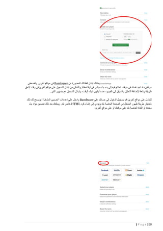 ‫يمكنك تبادل لقطاتك المصورة من ‪ Bambuser‬في مواقع أخرى. وكصحفي‬
‫مواطن، قد تجد نفسك في موقف تحتاج فيه إلى بدء بث مباشر في أية لحظة. والتمكن من تبادل التسجيل على مواقع أخرى في وقت الحق‬
‫طريقة رائعة إلضافة التحليل والسياق إلى الفيديو، عندما يكون لديك الوقت، وتبادل التسجيل مع جمهور أكبر.‬
‫للتبادل على مواقع أخرى، قم بتسجيل الدخول إلى حسابك على ‪ Bambuser‬وادخل على إعدادات "تضمين المشغل"، ويسمح لك ذلك‬
‫باختيار طريقة ظهور المشغل في الصفحة الخاصة بك ويؤدي إلى إنشاء كود ‪ HTML‬خاص بك. ويمكنك بعد ذلك تضمين مواد بث‬
‫محددة أو القناة الخاصة بك على موقعك أو على مواقع أخرى.‬

‫262 ‪| P a g e‬‬

 