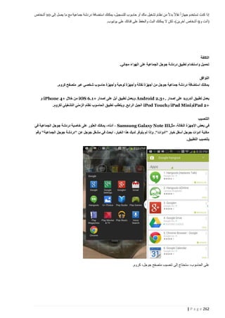 ‫إذا كنت تستخدم جهازا نقاال بدال من نظام تشغيل ماك أو حاسوب للتسجيل، يمكنك استضافة دردشة جماعية مع ما يصل إلى 10 أشخاص‬
‫(أنت و5 أشخاص آخرين)، لكن ال يمكنك البث والحفظ على قناتك على يوتيوب.‬

‫التكلفة‬
‫تحميل واستخدام تطبيق دردشة جوجل الجماعية على الهواء مجاني.‬
‫التوافق‬
‫يمكنك استضافة دردشة جماعية جوجل من أجهزة نقالة وأجهزة لوحية وأجهزة حاسوب شخصي عبر متصفح كروم.‬
‫يعمل تطبيق أندرويد على إصدار .+3.2 ‪ Android‬ويعمل تطبيق آبل على إصدار +1.6 ‪ iOS‬من خالل +4 ‪ iPhone‬و‬
‫+2 ‪iPad‬و‪ iPad Mini‬و‪ iPod Touch‬الجيل الرابع. ويتطلب تطبيق الحاسوب نظام الزمني التشغيلي لكروم.‬
‫التنصيب‬
‫في بعض األجهزة النقالة، مثل‪ ، Samsung Galaxy Note III‬أدناا، يمكنك العثور على خاصية دردشة جوجل الجماعية في‬
‫مكتبة أدوات جوجل أسفل خيار "أدوات". وإذا لم يتوفر لديك هذا الخيار، ابحث في مشغل جوجل عن "دردشة جوجل الجماعية" وقم‬
‫بتنصيب التطبيق.‬

‫على الحاسوب، ستحتاج إلى تنصيب متصفح جوجل، كروم.‬

‫262 ‪| P a g e‬‬

 