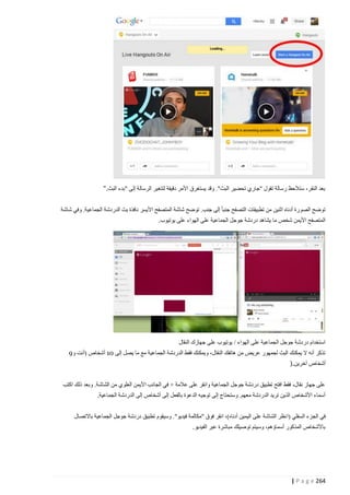 ‫بعد النقر، ستالحظ رسالة تقول "جاري تحضير البث". وقد يستغرق األمر دقيقة لتتغير الرسالة إلى "بدء البث."‬
‫توضح الصورة أدناه اثنين من تطبيقات التصفح جنبا إلى جنب. توضح شاشة المتصفح األيسر نافذة بث الدردشة الجماعية. وفي شاشة‬
‫المتصفح األيمن شخص ما يشاهد دردشة جوجل الجماعية على الهواء على يوتيوب.‬

‫استخدام دردشة جوجل الجماعية على الهواء / يوتيوب على جهازك النقال‬
‫تذكر أنه ال يمكنك البث لجمهور عريض من هاتفك النقال، ويمكنك فقط الدردشة الجماعية مع ما يصل إلى 10 أشخاص (أنت و5‬
‫أشخاص آخرين.)‬
‫على جهاز نقال، فقط افتح تطبيق دردشة جوجل الجماعية وانقر على عالمة + في الجانب األيمن العلوي من الشاشة. وبعد ذلك اكتب‬
‫أسماء األشخاص الذين تريد الدردشة معهم. وستحتاج إلى توجيه الدعوة بالفعل إلى أشخاص إلى الدردشة الجماعية.‬
‫في الجزء السفلي (ا نظر الشاشة على اليمين أدناه)، انقر فوق "مكالمة فيديو". وسيقوم تطبيق دردشة جوجل الجماعية باالتصال‬
‫باألشخاص المذكور أسماؤهم، وسيتم توصيلك مباشرة عبر الفيديو.‬

‫462 ‪| P a g e‬‬

 