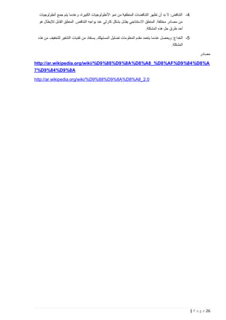 ‫4- التناقض: ال بد أن تظهر التناقضات المنطقية من نمو األنطولوجيات الكبيرة، وعندما يتم جمع أنطولوجيات‬
‫من مصادر مختلفة. المنطق االستنتاجي يفشل بشكل كارثي عند يواجه التناقض. المنطق القابل لإلبطال هو‬
‫أحد طرق حل هذه المشكلة.‬
‫5- الخداع: ويحصل عن دما يتعمد مقدم المعلومات تضليل المستهلك. يستفاد من تقنيات التشفير للتخفيف من هذه‬
‫المشكلة.‬
‫مصادر‬

‫‪http://ar.wikipedia.org/wiki/%D9%88%D9%8A%D8%A8_%D8%AF%D9%84%D8%A‬‬
‫‪7%D9%84%D9%8A‬‬
‫0.2_8‪http://ar.wikipedia.org/wiki/%D9%88%D9%8A%D8%A‬‬

‫62 ‪| P a g e‬‬

 