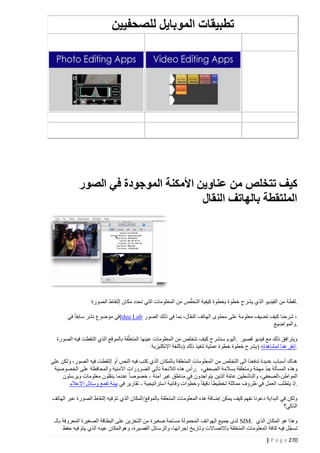 ‫تطبيقات الموبايل للصحفيين‬

‫كيف تتخلص من عناوين األمكنة الموجودة في الصور‬
‫الملتقطة بالهاتف النقال‬

‫.لقطة من الفيديو الذي يشرح خطوة بخطوة كيفية التخلّص من المعلومات التي تحدد مكان إلتقاط الصورة‬
‫، شرحنا كيف تضيف معلومة على محتوى الهاتف النقال، بما في ذلك الصور ‪Idea Lab‬في موضوع نشر سابقا في‬
‫.والمواضيع‬
‫ويترافق ذلك مع فيديو قصير .اليوم سنشرح كيف نتخلص من المعلومات عينها المتعلّقة بالموقع الذي التقطت فيه الصورة‬
‫.إنقر هنا لمشاهدته )يشرح خطوة خطوة عملية تنفيذ ذلك (باللغة اإلنكليزية‬
‫هناك أسباب عديدة تدفعنا الى التخلص من ا لمعلومات المتعلقة بالمكان الذي كتب فيه النص أو إلتقطت فيه الصور، ولكن على‬
‫وهذه المسألة جد مه مة ومتعلقة بسالمة الصحفي، .رأس هذه الالئحة تأتي الضرورات األمنية والمحافظة على الخصوصية‬
‫ّ ّ‬
‫المواطن -الصحفي، والناشطين عامة الذين يتواجدون في مناطق غير آمنة - خصوصا عندما ينقلون معلومات ويرسلون‬
‫ّ‬
‫.إذ يتطلب العمل في ظروف مماثلة تخطيطا دقيقا وخطوات وقائية استراتيجية - تقارير في بيئة تقمع وسائل االعالم‬
‫ولكن في البداية دعونا نفهم كيف يمكن إضافة هذه المعلومات المتعلقة بالموقع/المكان الذي تم فيه إلتقاط الصورة عبر الهاتف‬
‫ّ‬
‫الذكي؟‬
‫وهذا هو المكان الذي .‪ SIM‬لدى جميع الهواتف المحمولة مساحة صغيرة من التخزين على البطاقة الصغيرة المعروفة بالـ‬
‫ّ‬
‫تسجل فيه ك افة المعلومات المتعلقة باالتصاالت وتاريخ إجرائها، والرسائل القصيرة، وهوالمكان عينه الذي يتم فيه حفظ‬
‫ّ‬
‫272 ‪| P a g e‬‬

 