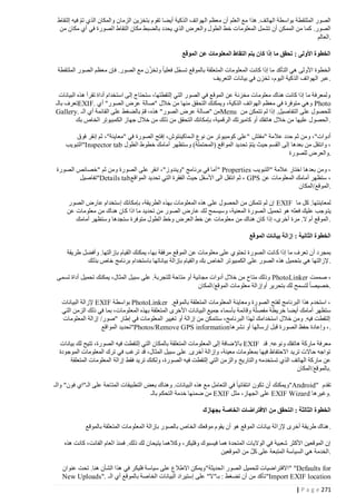 ‫الصور الملتقطة بواسطة الهاتف. هذا مع العلم أن معظم الهواتف الذكية أيضا تقوم بتخزين الزمان والمكان الذي تم فيه إلتقاط‬
‫ّ‬
‫الصور. كما من الممكن أن تشمل المعلوما ت خط الطول والعرض الذي يحدد بالضبط مكان التقاط الصورة في أي مكان من‬
‫.العالم‬
‫الخطوة األولى : تحقق ما إذا كان يتم التقاط المعلومات عن الموقع‬
‫ّ‬
‫ّ‬
‫الخطوة األولى هي التأكد ما إذا كانت المعلومات المتعلقة بالموقع تسجل فعليا وتخزن مع الصور. فإن معظم الصور الملتقطة‬
‫.عبر الهواتف الذكية اليوم، تخزن في بيانات التعريف‬
‫ولمعرفة ما إذا كانت هناك معلومات مخزنة عن الموقع في الصور التي إلتقطتها، ستحتاج إلى استخدام أداة تقرأ هذه البيانات‬
‫‪ Photo‬وهي متوفرة في معظم الهواتف الذكية، ويمكنك التحقق منها من خالل "صالة عرض الصور" أي .‪EXIF‬تعرف بالـ‬
‫للحصول على التفاصيل. إذا لم تتمكن من ‪Menu‬من "صالة عرض الصور" هذه، قم بالضغط على القائمة أي الـ .‪Gallery‬‬
‫ْ‬
‫.الحصول عليها من خالل هاتفك أو كاميرتك الرقمية، بإمكانك التحقق من ذلك من خالل جهاز الكمبيوتر الخاص بك‬
‫أدوات"، ومن ثم حدد عالمة "مفتش "على كومبيوتر من نوع الـماكينتوش، إفتح الصورة في "معاينة"، ثم إنقر فوق‬
‫، وانتقل من بعدها إلى القسم حيث يتم تحديد المواقع (المحتملة) وستظهر أمامك خطوط الطول ‪"Inspector tab‬التبويب‬
‫ّ‬
‫.والعرض للصورة‬
‫، ومن بعدها اختار عالمة "التبويب ‪" Properties‬أما في برنامج "ويندوز"، انقر على الصورة ومن ثم "خصائص الصورة‬
‫، ستظهر أمامك المعلومات عن ‪ ، GPS‬ثم انتقل الى األسفل حيث الفقرة التي تحديد المواقع‪"Details tab‬تفاصيل‬
‫.الموقع/المكان‬
‫لمعاينتها. كل ما ‪ EXIF‬إن لم تتمكن من الحصول على هذه المعلومات بهذه الطريقة، بإمكانك إستخدام عارض الصور‬
‫يت وجب عليك فعله هو تحميل الصورة المعنية، وسيسمح لك عارض الصور من تحديد ما اذا كان هناك من معلومات عن‬
‫.الموقع أم ال. مرة أخرى، إذا كان هناك من معلومات عن خط العرض وخط الطول متوفرة ستجدها وستظهر أمامك‬
‫الخطوة الثانية : إزالة بيانات الموقع‬
‫بمجرد أن تعرف ما إذا ك انت الصورة تحتوي على معلومات عن الموقع مرفقة بها، يمكنك القيام بإزالتها. وأفضل طريقة‬
‫.إلزالتها هي بتحميل هذه الصور على الكمبيوتر الخاص بك والقيام بإزالة بياناتها باستخدام برنامج خاص بذلك‬
‫، صممت ‪ PhotoLinker‬وذلك متاح من خالل أدوات مجانية أو متاحة للتجربة. على سبيل المثال، يمكنك تحميل أداة تسمى‬
‫.خصيصا لتسمح لك بتحرير أوإزالة معلومات الموقع/المكان‬
‫، استخدم هذا البرنامج لفتح الصورة ومعاينة المعلومات المتعلقة بالموقع. ‪ PhotoLinker‬بواسطة ‪ EXIF‬إلزالة البيانات‬
‫ستظهر أمامك أيضا خريطة مفصلّة وقائمة بأسماء جميع البيان ات األخرى المتعلقة بهذه المعلومات، بما في ذلك الزمن التي‬
‫إلتقطت فيه. ومن خالل استخدامك لهذا البرنامج، ستتمكن من إزالة أو تغيير المعلومات في إطار "صور/ إزالة المعلومات‬
‫.، وإعادة حفظ الصورة قبل إرسالها أو نشرها‪"Photos/Remove GPS information‬تحديد المواقع‬
‫معرفة ماركة هاتفك ونوعه. قد ‪ EXIF‬باإل ضافة إلى المعلومات المتعلقة بالمكان التي إلتقطت فيه الصورة، تتيح لك بيانات‬
‫تواجه حاالت تريد االحتفاظ فيها بمعلومات معينة، وإزالة أخرى. على سبيل المثال، قد ترغب في ترك المعلومات الموجودة‬
‫عن ماركة الهاتف الذي تستخدمه والتاريخ والزمن التي إلتقطت فيه الصورة، ولكنك تريد فقط إزالة المعلومات المتعلقة‬
‫.بالموقع/المكان‬
‫تقدم "‪"Android‬ويمكنك أن تكون انتقائيا في التعامل مع هذه البيانات. وهناك بعض التطبيقات المتاحة على الـ"اي فون" والـ‬
‫.وغيرها ‪ EXIF Wizard‬على الجهاز، مثل ‪ EXIF‬من ضمنها خدمة التحكم بالـ‬
‫الخطوة الثالثة : التحقق من االفتراضات الخاصة بجهازك‬
‫.هناك طريقة أخرى إلزالة بيانات الموقع هو أن يقوم موقعك الخاص بالصور بإزالة المعلومات المتعلقة بالموقع‬
‫إن الموقعين األكثر شعبية في الواليات المتحدة هما فيسبوك وفليكر، وكالهما يتيحان لك ذلك. فمنذ العام الفائت، كانت هذه‬
‫ّ‬
‫.الخدمة هي السياسة المتبعة على كل من الموقعين‬
‫‪" "Defaults for‬االفتراضيات لتحميل الصور الحديثة"ويمكن االطالع على سياسة فليكر في هذا الشأن هنا. تحت عنوان‬
‫‪ "Import EXIF location‬تأكد من أن تضغط : بـ"ال" على إستيراد البيانات الخاصة بالموقع أي الـ ."‪New Uploads‬‬
‫172 ‪| P a g e‬‬

 