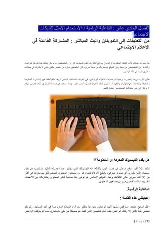 ‫الفصل الحادي عشر : الفاعلية الرقمية / االستخدام االمثل للشبكات‬
‫االجتماعية‬
‫من التعليقات إلى التدوينان والبث المباشر : المشاركة الفاعلة في‬
‫االعالم االجتماعي‬
‫قبل سنوات عديدة، بدأت الشبكة العنكبوتيه ( الوب ) بمواقع الكترونية تقدم المعلومة للزوار والمتصفحين، ولم يكن هنالك ثمة طريقة للتواصل‬
‫والتفاعل بين المتصفحين من جهة وبين الموقع ومحتوياته من جهة أخرى، كان المتصفح عبارة عن عنصر متلقي سلبي ال يشارك في صناعة‬
‫محتوى الوب في ذاك الزمان.‬
‫تطور الوب سريعا ً وتطورت برمجياته وأصبحت فاعليته اليوم كبيرة في الحياة، فالمستخدم العادي لم يعد متلقي ا ً فقط، فهو إما قارءا ً للمعلومة‬
‫والمعرفة ومتفاعال ً معها باإلثراء والتقييم أو االشهار لتلك المعرفة لتصل ألناس اكثر ، وإما مساهما ً في صناعة المحتوى ذاته، فكم من موقع‬
‫ال يرتكز إلى على مدخالت المستخدمين ومشاركاتهم.‬

‫هل يقدم الفيسبوك المعرفة أو المعلومة؟؟‬
‫ً‬
‫لنأخذ مث ال اكبر موقع تفاعلي في فضاء الوب بأكمله، انه الفيسبوك الذي تجاوز عدد اعضائه المليار مستخدم، هل يقدم‬
‫اصحابه الذين طوروه أي محتوى معرفي، بالطبع ال، فاألعضاء هم من يصنعون المحتوى الضخم الذي يتم تخزينه في أكثر‬
‫من 23 ألف سيرفر عالي الكفاءة ، وعمل الموقع االساسي هو توفير بيئة مناسبة لنشر المحتوى ومشاركته بين االعضاء‬
‫انفسهم، أم المستخدمون فهم من يصنعون المحتوى.‬

‫الفاعلية الرقمية:‬
‫اعجبتني هذه القصة :‬
‫" قبل اسابيع عديدة، استوقفني مشهد ألحد الوعاض حين بدأ يتكلم بعد أداء الصالة المفروضة في أحد المساجد، ولم تكد‬
‫تمضي عدة دقائق إال وذلك الواعض يقف أمام شخصين اثنين فقط هم حصيلة من بقي لالستماع، طبعا ً لم يتوقف الواعض‬
‫372 ‪| P a g e‬‬

 