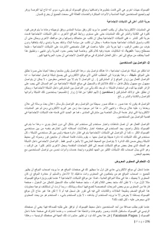 ‫الفيسبوك جهات اخرى هي التي قامت بتطويرها واضافتها وموقع الفيسبوك لم يقم بشيء سوى أنه اتاح لها الفرصة ووفر‬
‫لهم ولجميع المستخدمين البيئة المناسبة واألدوات المبتكرة والخدمات الفعالة التي سمحت للجميع أن يخرج كسبان.‬
‫حرية النشر أعلى في الشبكات االجتماعية‬
‫في المنتديات االلكترونية يمكن أن يكتب العضو ما يريد لكن وفق سياسة المنتدى ووفق توجهاته وعادة ما يتم فرض قيود‬
‫كثيرة في الكتابة والنشر في تلك المنتديات حتى على مستوى روابط المواقع االخرى ،، لكن الشبكات االجتماعية قدمت‬
‫حرية اكبر للنشر ،، ففي الشبكات االجتماعية يمكن ان تكتب عن منتجاتك وتسوقها وعن مواقعك االخرى ويمكن حتى أن‬
‫تكتب وتسوق لشبكات اجتماعية جديدة منافسة ، يمكن ان تكتب عن سياسة البالد وتنتقد بحرية وتبدي رأيك بشفافية ودون‬
‫خوف من مقص الرقيب ، إنها حرية نشر عالية سا همت في اقبال متصفحي االنترنت على الشبكات االجتماعية ، طبعا‬
‫مصطلح ومبدأ -الحرية - له اشكاليات عديدة وفيه كالم كثير وخاصة فيما يخص حدود الحرية وأين تنتهي ، وتطبيق هذا‬
‫المبدأ يختلف من موقع إلى آخر ، لكن العامل المشترك في مواقع التاصل االجتماعي أن حدود الحرية فيها كبير.‬
‫0 - التواصل بين المستخدمين‬
‫اننا نتكلم عن شبكة -تواصل - اجتماعية ، اذا هنالك تواصل يتم ، وهذا التواصل يكون متشعبا ومعقدا أحيانا حتى صرنا نطلق‬
‫على الموقع -شبكة - ، وهذا يقودونا إلى المتطلب الثاني ألي موقع االلكتروني كي يصبح شبكة تواصل اجتماعية ،، انه‬
‫التواصل الفعال بين زوار الموقع ( أو المشتركين ) . إن التواصل ال يتم إال بين اشخاص معلومين ، ال يمكن ان يتواصل‬
‫مجهول مع مجهول بشكل فاعل ،، لذلك فاالشتراك والتسجيل في موقع الشبكة االجتماعية من أهم المسائل التي يجب على‬
‫الزائر القيام بها للبدء في استخدام الشبك ة ،، ثم بعد ذلك يأتي دور التواصل بين المشتركين داخل الشبكة االجتماعية ، ويمكن‬
‫ان نطلق على اوالئك المشتركين ( مستخدمين ) ألنهم انتقلوا من فئة ( زوار ) فأصبحوا يستخدمون تلك الشبكة وأدواتها‬
‫للتواصل والكتابة والنشر و..الخ‬
‫التواصل قد يكون له عدة صور ،، هنالك صو ر بسيطة من التواصل وهو التواصل بالرسائل ؛ فالن بعث برسالة إلى عالن‬
‫وبعدها رد عليه عالن برساله ، وانتهى األمر ،، هذا امر موجود منذ زمن عبر البريد االلكتروني ومن ثم عبر المنتديات‬
‫االلكترونية التي توفر خدمة الرسائل الخاصة بين مشتركي المنتدى ، فما هو الجديد الذي قدمته هذه الشبكات االجتماعية في‬
‫قضية التواصل بين المستخدمين.‬
‫التواصل الفعال هو أن تصل نشاطات واخبار مستخدم إلى مستخدم آخر بشكل آلي دون تدخل يدوي ،، وهذا ما يتم في‬
‫الفيسبوك بشكل واضح، يجد المستخدم في صفحته اخبار وفعااليات أصدقائه الذين اختارهم بنفسه من ب ين مستخدمي‬
‫الفيسبوك الكثر ،، كما أن التواصل في الشبكات االجتماعية يتم في اطار دائرة ضيقه وليس بين كل مستخدمي الشبكة ، كل‬
‫مستخدم في تلك الشبكات له دائرة ضيقة يتواصل معها ،، يقوم بانشاء قائمة اصدقاء أو متابعين فور وصوله إلى محيط‬
‫الشبكة ويبقى ضمن تلك الدائرة ال يتواصل مع المحيط الخارجي إال بالجزء اليسير فقط . التواصل االجتماعي داخل الشبكة‬
‫هو المحك الذي جعل بعض مواقع الشبكات تصعد إلى آفاق النجاحات المتقدمة وجعل االخرى تتأخر كثيرا عن الركب ،‬
‫وهو الذي يبذل اصحاب تلك الشبكات الكثير من الجهد لتطويره وايجاد خدمات وأدوات تحسن من تواصل المستخدمين مع‬
‫بعضهم البعض.‬
‫3 - التحكم في المحتوى المعروض‬
‫عندما تدخل أي موقع االلكتروني عادي فإن اول ما سيظهر لك في صفحات الموقع هو ما يريده اصحاب الموقع أن يظهر‬
‫للجميع ،، اصحاب الموقع هم من يتحكمون في المحتوى وانت ماعليك إال االذعان والتسليم أو مغادرة الموقع إن كان‬
‫المحتوى ال يعجبك ، هذا في حالة المواقع العادية ، فماذا عن مواقع الشبكات االجتماعية ؟ عندما تقوم بزيارة موقع الفيسبوك‬
‫مثال ألول مرة ، ال تظن أنك ستجد بعض الكالم لتقرأه ، ستجد صفحة تطلب منك التسجيل لتتمكن من الدخول ، صفحة‬
‫فارغة من المحتوى سوى بعض المربعات المخصصة لتضع فيها اسمك وبياناتك ، ربما أردت أن تستكشف نوعية محتويات‬
‫هذا الموقع الضخم وطبيعة المقاالت والكتابات التي فيه كي تقرر هل تسجل فيه أم ال ! لكن هذا غير متاح ألن موقع‬
‫الفيسبوك ببساطه ال يعرض إال ما يريده المستخدم أن يشاهده ، ال يلزم المستخدم بشيء ، المستخدم هو من يحدد المحتوى‬
‫الذي سيعرض عليه ، لكن كيف ذلك؟‬
‫عندما تقوم بطلب صداقة من أحد المستخدمين داخل محيط الفيسبوك أو توافق على طلبه للصداقه فهذا يعني أن صفحتك‬
‫الرئيسي في الفيسبوك ستستقبل كتابات وصور وفيديوهات وانشطة هذا المستخدم ،، وعندما تشترك في صفحة عامة داخل‬
‫الفيسبوك ( ‪ ) Facebook Pages‬فإن هذا يعني أنك تود ان تظهر منشورات تلك الجهة في صفحتك الرئيسية ،، وهكذا‬
‫672 ‪| P a g e‬‬

 