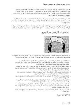 ‫عدة طرق لتبني لك إسما قويا على الشبكات اإلجتماعية‬
‫في وقتنا هذا هناك الماليين من الناس المتواجدين على الشبكات اإلجتماعية من كافة أنحاء العالم ، و الذين يتصفحون‬
‫منشورات أصدقائهم و يتفاعلون معها و ينشرون ما يعبر عن شخصياتهم و أراءهم و ما يمثل شركاتهم و أعمالهم و‬
‫انتماءاتهم السياسية و الدينية و الفكرية. و كل هذه البشرية الموجودة عليها لها هدف مشترك أال و هو تسويق الذات و بناء‬
‫إسم قوي في المجتمع يكون له جمهور عريض .‬
‫هناك شيء ما بداخلنا يخبرنا أننا قادرين على الوصول للشهرة على الشبكات اإلجتماعية ، و ذلك من أجل نشر أفكارنا و‬
‫تغيير من حولنا نحو األفضل أو ربما األسوأ ، و قد يكون ذلك من أجل ترويج منتجاتنا و خدماتنا لتحقيق المزيد من المبيعات‬
‫و األرباح الطائلة.‬
‫و مهما يكن هدفك الذي تتواجد من أجله على الشبكات اإلجتماعية ، فعليك أن تعرف تماما أنك قادر على بناء إسم قوي لك و‬
‫لشركتك على الشبكات اإلجتماعية و ذلك عبر إتباع خمسة طرق ال أقل و ال أكثر ، دعونا نتعرف عليها في األسطر التالية.‬

‫1- إحترف التواصل مع الجميع‬

‫إذا كنت ال تعرف كيف توصل أفكارك و كيف تجذب إهتمام الناس فأنت على األرجح ال تحترف التواصل مع الجميع و هذه‬
‫مشكلتك و قد واجهها الجميع من البداية لكن عموما إليك بعض القواعد التي يجب أن تلتزم بها في هذا الصدد و منها :‬
‫‪‬‬

‫‪‬‬

‫‪‬‬
‫‪‬‬
‫‪‬‬
‫‪‬‬

‫‪‬‬

‫عند كتابة منشور عليك أن تفكر أوال فيما تود قوله و تأخد األمور بجدية ، ال تكن متساهال فهناك الكثير من‬
‫المتابعين و األصدقاء الذين يجمعون ما تقوله ليعرفوا مدى تناسق أقوالك و منشوراتك في المعنى ، فإذا وجدوا أنك‬
‫تناقض نفسك بنفسك فحثما سيعتبرونك مجرد تافه ال يعرف ماذا يقول.‬
‫المنشور الخاص بك في نظري يعبر عن مستوى إتقانك للغة التي تكتب بها ، بمجرد أن أرى الكثير من األخطاء‬
‫في منشورك فهذا يعني لي الكثير إما أنك غير واع تماما لما تفعله أتناء كتابة المنشور أو أنك ال تفقه شيئا في النحو‬
‫و اإلمالء ، لذا تجنب الوقوع في األخطاء اإلمالئية و النحوية.‬
‫إستخدم الصور للتوضيح أكثر و إلرسال رسالة واضحة لمتابعيك و أصدقائك ، خصوصا إذا كنت تتحدث عن‬
‫منتجاتك و خدماتك أو ربما مكان ما أو شيء غير معروف لدى األخرين.‬
‫شارك الفيديوهات ذات الصلة أو تلك التي تعبر عن ماذا تقول ، فالفيديوهات أبلغ من الصورة في توضيح تفاصيل‬
‫المنتوج أو الحادثة او حتى الخبر.‬
‫تعامل مع الجميع وفق قيم و أخالق رائعة سواء على الفيسبوك أو تويتر أو حتى الشبكات اإلجتماعية األخرى بما‬
‫فيها جوجل بلس ، و حاول أن توصل رسالتك دون أن تجرح أحدا من متابعيك.‬
‫إذا تلقيت استفسارا من الناس حول شيء ما و غالبا ما يكون له عالقة بك ، عليك أن تكون سريعا في اإلجابة عنه‬
‫فهذا يعطيهم إنطباعا جيدا عنك ، حيث أنهم يفهمون ذلك على أنك مهتم بهم و هو ما يشجعهم للتفاعل مع منشوراتك‬
‫و ربما إستهالك خدماتك و منتجاتك.‬
‫ال تتورط في نزاعات كالمية و ال ترد بالشتائم على من قاموا بذلك في التعليقات ، علق على الجميع بأدب و احترام‬
‫و كن صبورا.‬

‫2-ال تكن أنانيا مغرورا‬

‫872 ‪| P a g e‬‬

 