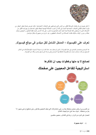 ‫ال تكن همجيا بإرسال طلبات الصداقة للكثير من الناس الذين تصادفهم على الشبكات االجتماعية ، فأنت تعرض نفسك لخطر الحظر من‬
‫طرف النظام التلقائي للشبكات االجتماعية أضف إلى ذلك أن أسلوب اإلضافة الهمجية تجعلك تظهر كمستخدم مزعج لديه الكثير من‬
‫األصدقاء الذين ال يستحقون تلك الصفة أصال نظرا لعدم اهتمامهم بما تنشره. على هذا األساس أضف فقط العاملين و المهتمين بمجال‬
‫عملك و بمرور الوقت ستأتيك طلبات الصداقة من األصدقاء الحقيقيين و هو ما يزيد من جمهورك بشكل متواصل.‬

‫تعرف على الفيسبوك ؛ المدخل الشامل لكل مبتدئ في موقع فيسبوك.‬
‫هذا الموضوع مخصص للمبتدئين في عالم الفيسبوك أو الذين لم يدخلوه بعد ، فإذا كنت تريد معرفة أساسيات الـ(فسبكة) فأنت في المكان‬
‫الصحيح وإن كنت مستخدم عارف ملم بالفيسبوك فاحتفظ بهذا الموضوع كي ترسله ألي صديق مبتدئ يسألك عن الفيسبوك .‬

‫نصائح ال بد منها وخطوات يجب ان نتذكرها‬

‫استراتيجية لتفاعل المعجبين على صفحتك‬

‫من الضروري ان يكون محتوى صفحتك جذاب و مليء بالمشاركات التي تجعل المعجبين يتفاعلون, حتى تستطيع ان تبني جمهورا ال‬
‫يمل من صفحتك . تعرف معنا على استراتيجيات التفاعل‬
‫لتحصل على المزيد من الزوار، زيادة في التفاعل و معجبين مخلصين.‬

‫1 - اعرف جمهورك‬

‫282 ‪| P a g e‬‬

 